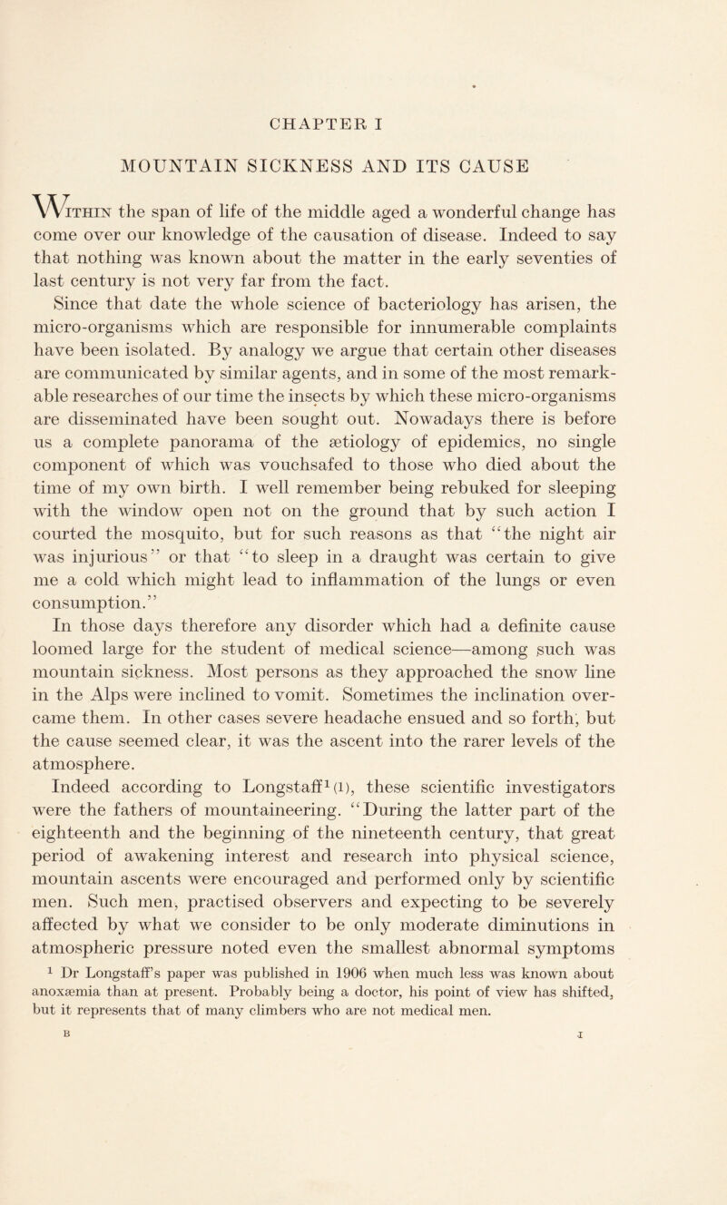 MOUNTAIN SICKNESS AND ITS CAUSE Within the span of life of the middle aged a wonderful change has come over our knowledge of the causation of disease. Indeed to say that nothing was known about the matter in the early seventies of last century is not very far from the fact. Since that date the whole science of bacteriology has arisen, the micro-organisms which are responsible for innumerable complaints have been isolated. By analogy we argue that certain other diseases are communicated by similar agents, and in some of the most remark¬ able researches of our time the insects by which these micro-organisms are disseminated have been sought out. Nowadays there is before us a complete panorama of the aetiology of epidemics, no single component of which was vouchsafed to those who died about the time of my own birth. I well remember being rebuked for sleeping with the window open not on the ground that by such action I courted the mosquito, but for such reasons as that “the night air was injurious or that “to sleep in a draught was certain to give me a cold which might lead to inflammation of the lungs or even consumption.” In those days therefore any disorder which had a definite cause loomed large for the student of medical science—among such was mountain sickness. Most persons as they approached the snow line in the Alps were inclined to vomit. Sometimes the inclination over¬ came them. In other cases severe headache ensued and so forth, but the cause seemed clear, it was the ascent into the rarer levels of the atmosphere. Indeed according to Longstaff1 (l), these scientific investigators were the fathers of mountaineering. “During the latter part of the eighteenth and the beginning of the nineteenth century, that great period of awakening interest and research into physical science, mountain ascents were encouraged and performed only by scientific men. Such men, practised observers and expecting to be severely affected by what we consider to be only moderate diminutions in atmospheric pressure noted even the smallest abnormal symptoms 1 Dr Longstaff’s paper was published in 1906 when much less was known about anoxaemia than at present. Probably being a doctor, his point of view has shifted, but it represents that of many climbers who are not medical men. B •i