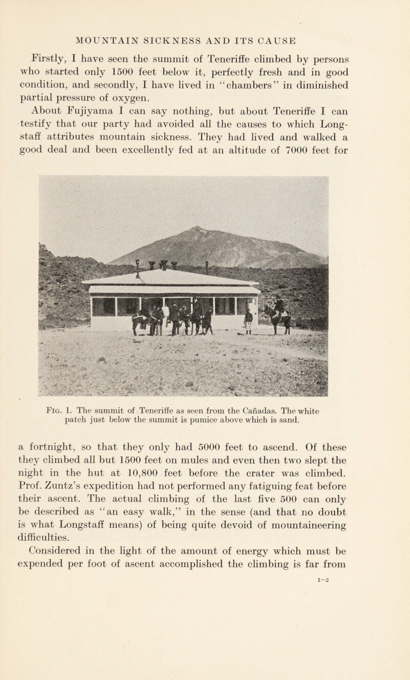 Firstly, I have seen the summit of Teneriffe climbed by persons who started only 1500 feet below it, perfectly fresh and in good condition, and secondly, I have lived in “chambers” in diminished partial pressure of oxygen. About Fujiyama I can say nothing, but about Teneriffe I can testify that our party had avoided all the causes to which Long- staff attributes mountain sickness. They had lived and walked a good deal and been excellently fed at an altitude of 7000 feet for Fig. 1. The summit of Teneriffe as seen from the Canadas. The white patch just below the summit is pumice above which is sand. a fortnight, so that they only had 5000 feet to ascend. Of these they climbed all but 1500 feet on mules and even then two slept the night in the hut at 10,800 feet before the crater was climbed. Prof. Zuntz’s expedition had not performed any fatiguing feat before their ascent. The actual climbing of the last five 500 can only be described as “an easy walk,” in the sense (and that no doubt is what Longstaff means) of being quite devoid of mountaineering difficulties. Considered in the light of the amount of energy which must be expended per foot of ascent accomplished the climbing is far from