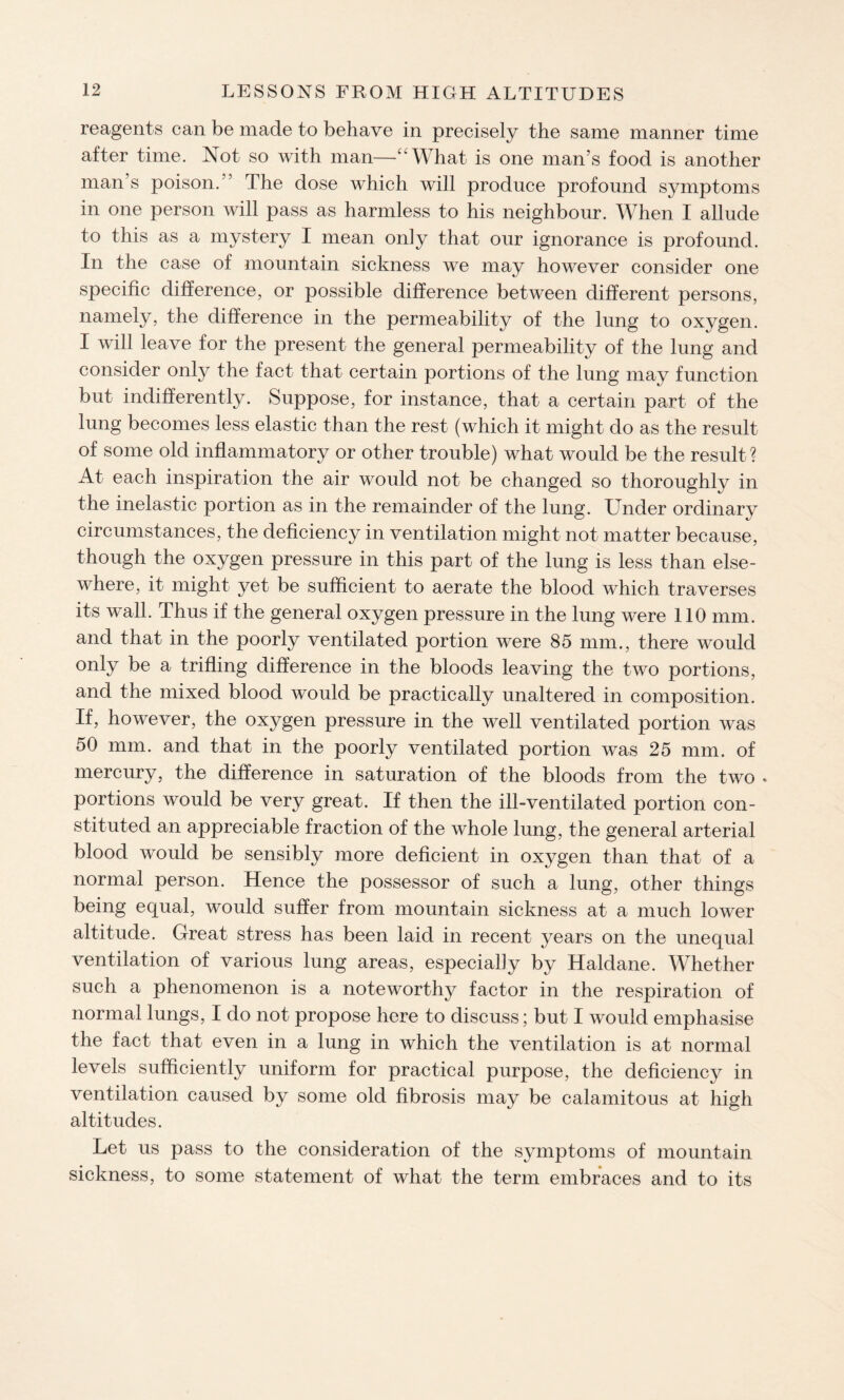 reagents can be made to behave in precisely the same manner time after time. Not so with man—‘‘What is one man’s food is another man’s poison. The dose which will produce profound symptoms in one person will pass as harmless to his neighbour. When I allude to this as a mystery I mean only that our ignorance is profound. In the case of mountain sickness we may however consider one specific difference, or possible difference between different persons, namely, the difference in the permeability of the lung to oxygen. I will leave for the present the general permeability of the lung and consider only the fact that certain portions of the lung may function but indifferently. Suppose, for instance, that a certain part of the lung becomes less elastic than the rest (which it might do as the result of some old inflammatory or other trouble) what would be the result ? At each inspiration the air would not be changed so thoroughly in the inelastic portion as in the remainder of the lung. Under ordinary circumstances, the deficiency in ventilation might not matter because, though the oxygen pressure in this part of the lung is less than else¬ where, it might yet be sufficient to aerate the blood which traverses its wall. Thus if the general oxygen pressure in the lung were 110 mm. and that in the poorly ventilated portion were 85 mm., there would only be a trifling difference in the bloods leaving the two portions, and the mixed blood would be practically unaltered in composition. If, however, the oxygen pressure in the well ventilated portion was 50 mm. and that in the poorly ventilated portion was 25 mm. of mercury, the difference in saturation of the bloods from the two . portions would be very great. If then the ill-ventilated portion con¬ stituted an appreciable fraction of the whole lung, the general arterial blood would be sensibly more deficient in oxygen than that of a normal person. Hence the possessor of such a lung, other things being equal, would suffer from mountain sickness at a much lower altitude. Great stress has been laid in recent years on the unequal ventilation of various lung areas, especially by Haldane. Whether such a phenomenon is a noteworthy factor in the respiration of normal lungs, I do not propose here to discuss; but I would emphasise the fact that even in a lung in which the ventilation is at normal levels sufficiently uniform for practical purpose, the deficiency in ventilation caused by some old fibrosis may be calamitous at high altitudes. Let us pass to the consideration of the symptoms of mountain sickness, to some statement of what the term embraces and to its