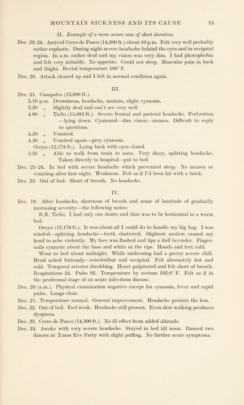 Dec. Dec. Dec. Dec. Dec. Dec. Dec. Dec. Dec. Dec. Dec. II. Example of a more severe ease of short duration. 23-24. Arrived Cerro de Pasco (14,300 ft.) about 10 p.m. Felt very well probably rather euphoric. During night severe headache behind the eyes and in occipital region. In a.m. rather deaf and my vision was very dim. I had photophobia and felt very irritable. No appetite. Could not sleep. Muscular pain in back and thighs. Rectal temperature 100° F. 26. Attack cleared up and I felt in normal condition again. III. 21. Casapalca (13,606 ft.). 3.10 p.m. Drowsiness, headache, malaise, slight cyanosis. 3.20 ,, Slightly deaf and can’t see very well. 4.00 ,, Ticlio (15,885 ft.). Severe frontal and parietal headache. Feel rotten —lying down. Cyanosed—dim vision—nausea. Difficult to reply to questions. 4.20 ,, Vomited. 4.30 „ Vomited again—grey cyanosis. Oroya (12,178 ft.). Lying back with eyes closed. 5.30 ,, Able to walk from train to auto. Very dizzy, splitting headache. Taken directly to hospital—put to bed. 21-24. In bed with severe headache which prevented sleep. No nausea or vomiting after first night. Weakness. Felt as if I’d been hit with a brick. 25. Out of bed. Short of breath. No headache. IV. 19. After headache, shortness of breath and sense of lassitude of gradually increasing severity—the following notes: R.R. Ticlio. I had only one desire and that was to be horizontal in a warm bed. Oroya (12,178 ft.). It was about all I could do to handle my big bag. I was winded—splitting headache—teeth chattered. Slightest motion caused my head to ache violently. My face was flushed and lips a dull lavender. Finger¬ nails cyanotic about the base and white at the tips. Hands and feet cold. Went to bed about midnight. While undressing had a pretty severe chill. Head ached furiously—retrobulbar and occipital. Felt alternately hot and cold. Temporal arteries throbbing. Heart palpitated and felt short of breath. Respirations 24. Pulse 92. Temperature by rectum 102-6° F. Felt as if in the prodromal stage of an acute infectious disease. 20 (a.m.). Physical examination negative except for cyanosis, fever and rapid pulse. Lungs clear. 21. Temperature normal. General improvement. Headache persists the less. 22. Out of bed. Feel weak. Headache still present. Even slow walking produces dyspnoea. 23. Cerro de Pasco (14,300 ft.). No ill effect from added altitude. 24. Awoke with very severe headache. Stayed in bed till noon. Danced two dances at Xmas Eve Party with slight puffing. No further acute symptoms.