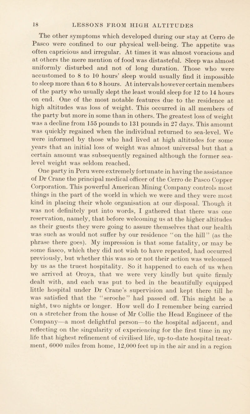 The other symptoms which developed during our stay at Cerro de Pasco were confined to our physical well-being. The appetite was often capricious and irregular. At times it was almost voracious and at others the mere mention of food was distasteful. Sleep was almost uniformly disturbed and not of long duration. Those who were accustomed to 8 to 10 hours’ sleep would usually find it impossible to sleep more than 6 to 8 hours. At intervals however certain members of the party who usually slept the least would sleep for 12 to 14 hours on end. One of the most notable features due to the residence at high altitudes was loss of weight. This occurred in all members of the party but more in some than in others. The greatest loss of weight was a decline from 155 pounds to 131 pounds in 27 days. This amount was quickly regained when the individual returned to sea-level. We were informed by those who had lived at high altitudes for some years that an initial loss of weight was almost universal but that a certain amount was subsequently regained although the former sea- level weight was seldom reached. One party in Peru were extremely fortunate in having the assistance of Dr Crane the principal medical officer of the Cerro de Pasco Copper Corporation. This powerful American Mining Company controls most things in the part of the world in which we were and they were most kind in placing their whole organisation at our disposal. Though it was not definitely put into words, I gathered that there was one reservation, namely, that before welcoming us at the higher altitudes as their guests they were going to assure themselves that our health was such as would not suffer by our residence ‘'on the hill” (as the phrase there goes). My impression is that some fatality, or may be some fiasco, which they did not wish to have repeated, had occurred previously, but whether this was so or not their action was welcomed by us as the truest hospitality. So it happened to each of us when we arrived at Oroya, that we were very kindly but quite firmly dealt with, and each was put to bed in the beautifully equipped little hospital under Dr Crane’s supervision and kept there till he was satisfied that the “seroche” had passed off. This might be a night, two nights or longer. How well do I remember being carried on a stretcher from the house of Mr Collie the Head Engineer of the Company—a most delightful person—to the hospital adjacent, and reflecting on the singularity of experiencing for the first time in my life that highest refinement of civilised life, up-to-date hospital treat¬ ment, 6000 miles from home, 12,000 feet up in the air and in a region