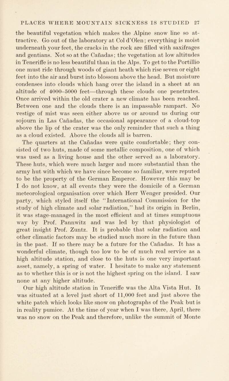 the beautiful vegetation which makes the Alpine snow line so at¬ tractive. Go out of the laboratory at Col d’Olen; everything is moist underneath your feet, the cracks in the rock are filled with saxifrages and gentians. Not so at the Canadas; the vegetation at low altitudes in Teneriffe is no less beautiful than in the Alps. To get to the Portillio one must ride through woods of giant heath which rise seven or eight feet into the air and burst into blossom above the head. But moisture condenses into clouds which hang over the island in a sheet at an altitude of 4000-5000 feet—through these clouds one penetrates. Once arrived within the old crater a new climate has been reached. Between one and the clouds there is an impassable rampart. No vestige of mist was seen either above us or around us during our sojourn in Las Canadas, the occasional appearance of a cloud-top above the lip of the crater was the only reminder that such a thing as a cloud existed. Above the clouds all is barren. The quarters at the Canadas were quite comfortable; they con¬ sisted of two huts, made of some metallic composition, one of which was used as a living house and the other served as a laboratory. These huts, which were much larger and more substantial than the army hut with which we have since become so familiar, were reputed to be the property of the German Emperor. However this may be I do not know, at all events they were the domicile of a German meteorological organisation over which Herr Wenger presided. Our party, which styled itself the “International Commission for the study of high climate and solar radiation,” had its origin in Berlin, it was stage-managed in the most efficient and at times sumptuous way by Prof. Pannwitz and was led by that physiologist of great insight Prof. Zuntz. It is probable that solar radiation and other climatic factors may be studied much more in the future than in the past. If so there may be a future for the Canadas. It has a wonderful climate, though too low to be of much real service as a high altitude station, and close to the huts is one very important asset, namely, a spring of water. I hesitate to make any statement as to whether this is or is not the highest spring on the island. I saw none at any higher altitude. Our high altitude station in Teneriffe was the Alta Vista Hut. It was situated at a level just short of 11,000 feet and just above the white patch which looks like snow on photographs of the Peak but is in reality pumice. At the time of year when I was there, April, there was no snow on the Peak and therefore, unlike the summit of Monte
