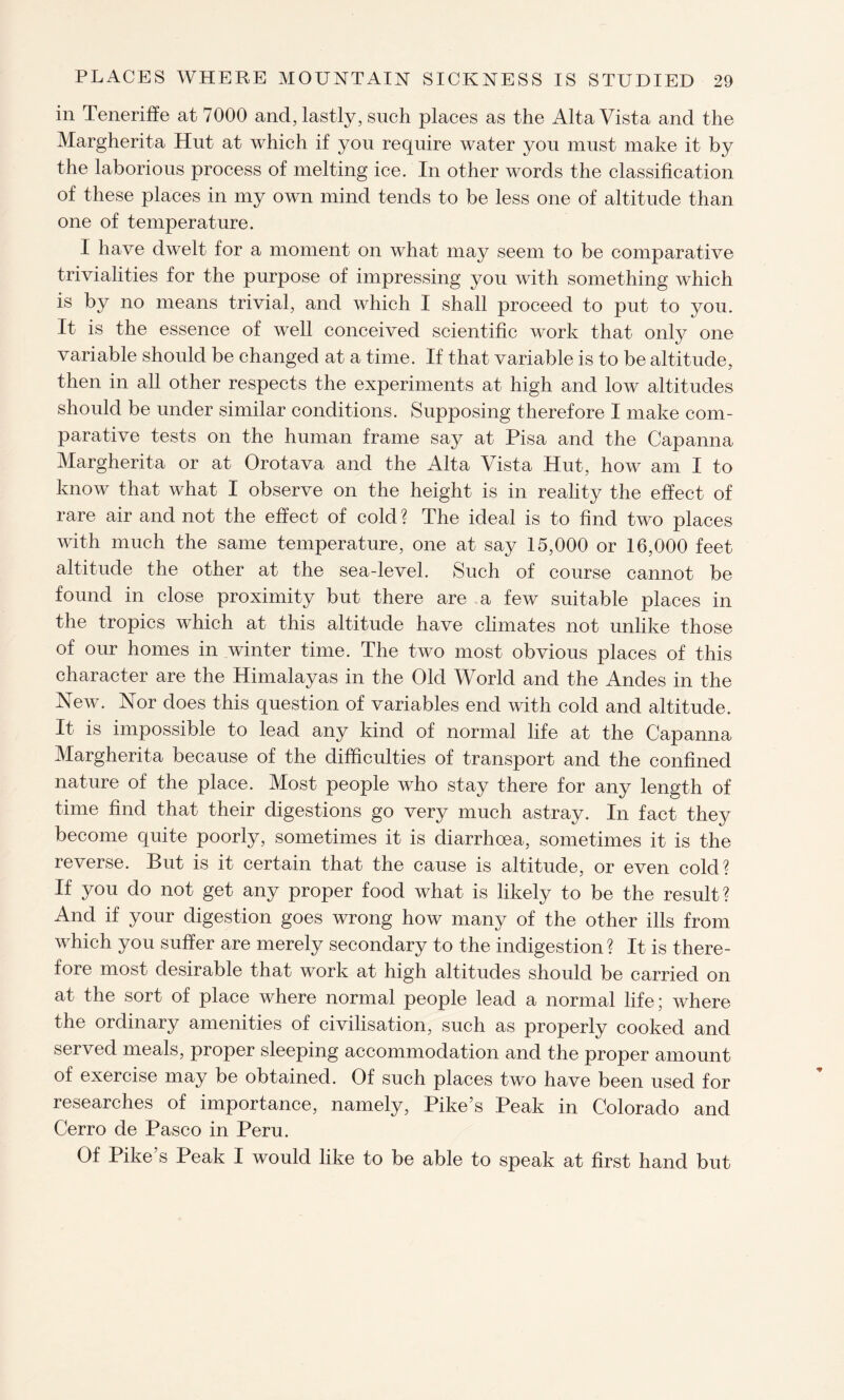 in Teneriffe at 7000 and, lastly, such places as the AltaVista and the Margherita Hut at which if you require water you must make it by the laborious process of melting ice. In other words the classification of these places in my own mind tends to be less one of altitude than one of temperature. I have dwelt for a moment on what may seem to be comparative trivialities for the purpose of impressing you with something which is by no means trivial, and which I shall proceed to put to you. It is the essence of well conceived scientific work that only one variable should be changed at a time. If that variable is to be altitude, then in all other respects the experiments at high and low altitudes should be under similar conditions. Supposing therefore I make com¬ parative tests on the human frame say at Pisa and the Capanna Margherita or at Orotava and the Alta Vista Hut, how am I to know that what I observe on the height is in reality the effect of rare air and not the effect of cold ? The ideal is to find two places with much the same temperature, one at say 15,000 or 16,000 feet altitude the other at the sea-level. Such of course cannot be found in close proximity but there are a few suitable places in the tropics which at this altitude have climates not unlike those of our homes in winter time. The two most obvious places of this character are the Himalayas in the Old World and the Andes in the New. Nor does this question of variables end with cold and altitude. It is impossible to lead any kind of normal life at the Capanna Margherita because of the difficulties of transport and the confined nature of the place. Most people who stay there for any length of time find that their digestions go very much astray. In fact they become quite poorly, sometimes it is diarrhoea, sometimes it is the reverse. But is it certain that the cause is altitude, or even cold? If you do not get any proper food what is likely to be the result? And if your digestion goes wrong how many of the other ills from which you suffer are merely secondary to the indigestion? It is there¬ fore most desirable that work at high altitudes should be carried on at the sort of place where normal people lead a normal life; where the ordinary amenities of civilisation, such as properly cooked and served meals, proper sleeping accommodation and the proper amount of exercise may be obtained. Of such places two have been used for researches of importance, namely, Pike’s Peak in Colorado and Cerro de Pasco in Peru. Of Pike’s Peak I would like to be able to speak at first hand but