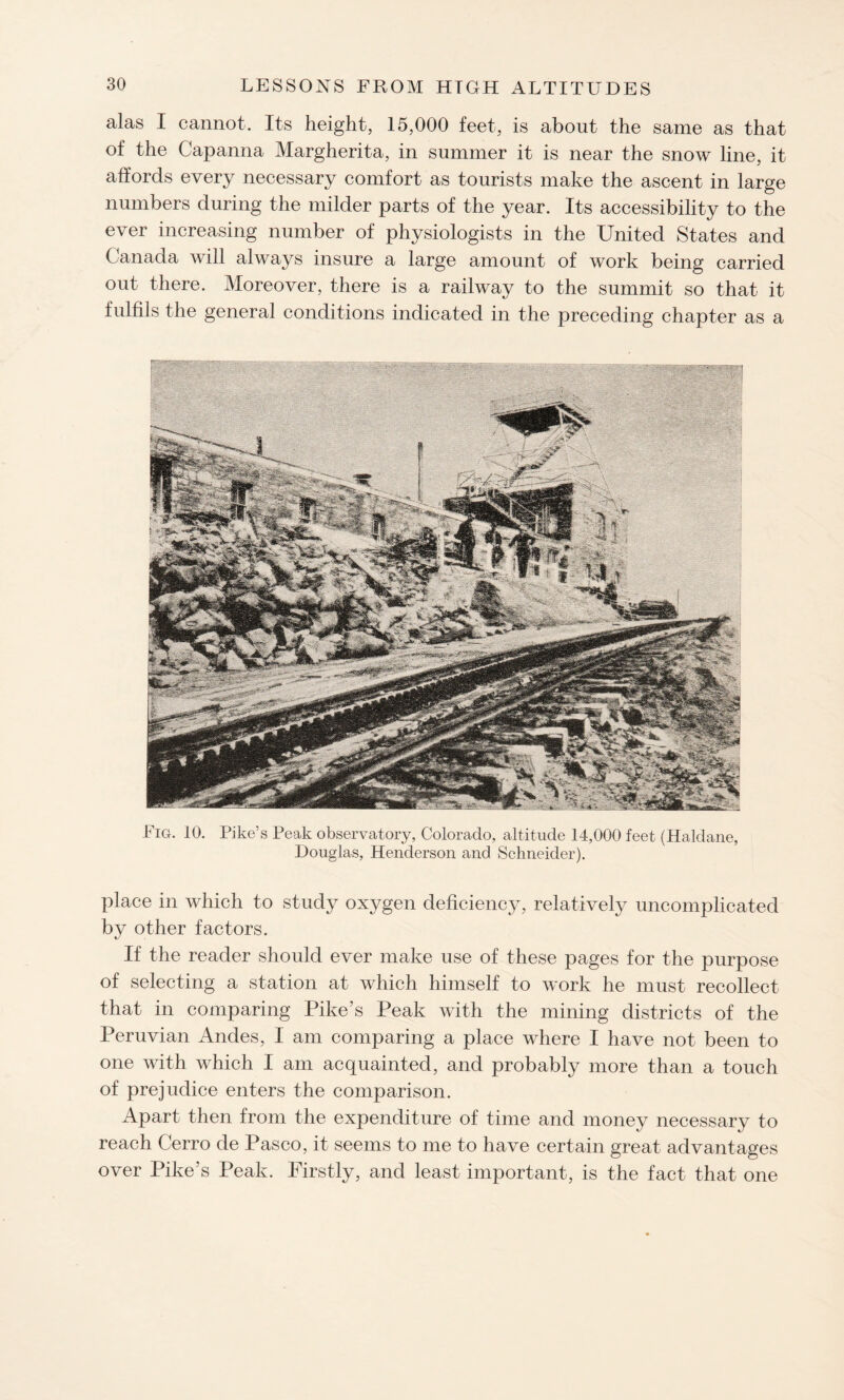 alas I cannot. Its height, 15,000 feet, is about the same as that of the Capanna Margherita, in summer it is near the snow line, it affords every necessary comfort as tourists make the ascent in large numbers during the milder parts of the year. Its accessibility to the ever increasing number of physiologists in the United States and Canada will always insure a large amount of work being carried out there. Moreover, there is a railway to the summit so that it fulfils the general conditions indicated in the preceding chapter as a Fig. 10. Pike’s Peak observatory, Colorado, altitude 14,000 feet (Haldane, Douglas, Henderson and Schneider). place in which to study oxygen deficiency, relatively uncomplicated by other factors. If the reader should ever make use of these pages for the purpose of selecting a station at which himself to work he must recollect that in comparing Pike’s Peak with the mining districts of the Peruvian Andes, I am comparing a place where I have not been to one with which I am acquainted, and probably more than a touch of prejudice enters the comparison. Apart then from the expenditure of time and money necessary to reach Cerro de Pasco, it seems to me to have certain great advantages over Pike’s Peak. Firstly, and least important, is the fact that one