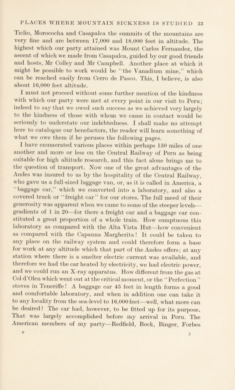 Ticlio, Morococha and Casapalca the summits of the mountains are very fine and are between 17,000 and 18,000 feet in altitude. The highest which our party attained was Mount Carlos Fernandez, the ascent of which we made from Casapalca, guided by our good friends and hosts, Mr Colley and Mr Campbell. Another place at which it might be possible to work would be “the Vanadium mine,5’ which can be reached easily from Cerro de Pasco. This, I believe, is also about 16,000 feet altitude. I must not proceed without some further mention of the kindness with which our party were met at every point in our visit to Peru; indeed to say that we owed such success as we achieved very largely to the kindness of those with whom we came in contact would be seriously to understate our indebtedness. I shall make no attempt here to catalogue our benefactors, the reader will learn something of what we owe them if he peruses the following pages. I have enumerated various places within perhaps 150 miles of one another and more or less on the Central Railway of Peru as being suitable for high altitude research, and this fact alone brings me to the question of transport. Now one of the great advantages of the Andes was insured to us by the hospitality of the Central Railway, who gave us a full-sized luggage van, or, as it is called in America, a baggage car,” which we converted into a laboratory, and also a covered truck or “freight car” for our stores. The full meed of their generosity was apparent when we came to some of the steeper levels— gradients of 1 in 20—for there a freight car and a baggage car con¬ stituted a great proportion of a whole train. How sumptuous this laboratory as compared with the Alta Vista Hut—how convenient as compared with the Capanna Margherita! It could be taken to any place on the railway system and could therefore form a base for work at any altitude which that part of the Andes offers; at any station where there is a smelter electric current was available, and therefore we had the car heated by electricity, we had electric power, and we could run an X-ray apparatus. How different from the gas at Col d’Olen which went out at the critical moment, or the “Perfection ” stoves in Teneriffe! A baggage car 45 feet in length forms a good and comfortable laboratory, and when in addition one can take it to any locality from the sea-level to 16,000 feet—well, what more can be desired? The car had, however, to be fitted up for its purpose. That was largely accomplished before my arrival in Peru. The American members of my party—Redfield, Bock, Binger, Forbes B 3