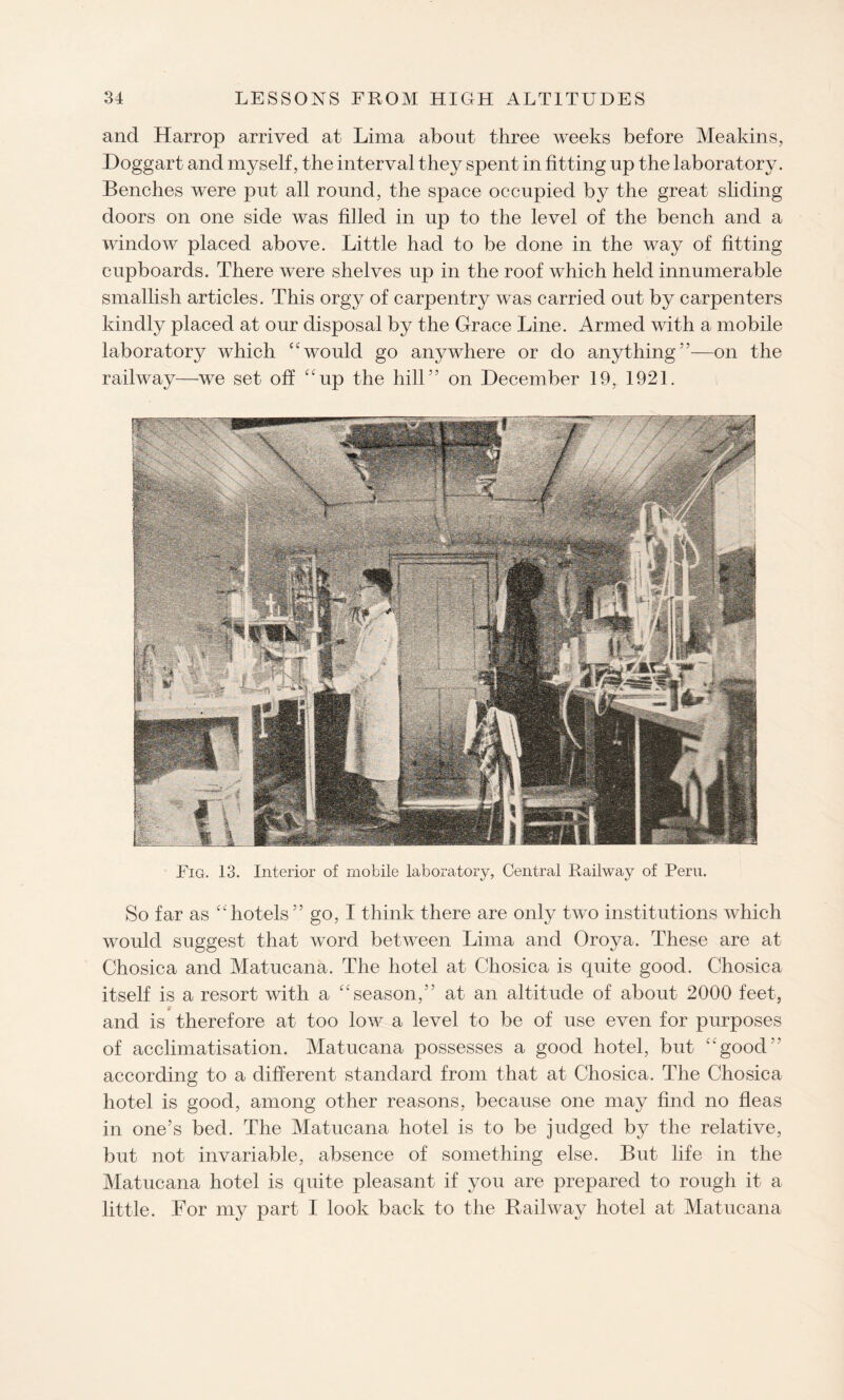 and Harrop arrived at Lima about three weeks before Meakins, Doggart and myself, the interval they spent in fitting up the laboratory. Benches were put all round, the space occupied by the great sliding doors on one side was filled in up to the level of the bench and a window placed above. Little had to be done in the way of fitting cupboards. There were shelves up in the roof which held innumerable smallish articles. This orgy of carpentry was carried out by carpenters kindly placed at our disposal by the Grace Line. Armed with a mobile laboratory which “ would go anywhere or do anything ”—on the railway—we set off “up the hill” on December 19, 1921. Fig. 13. Interior of mobile laboratory, Central Railway of Peru. So far as “hotels” go, I think there are only two institutions which would suggest that word between Lima and Oroya. These are at Chosica and Matucana. The hotel at Chosica is quite good. Chosica itself is a resort with a “season,” at an altitude of about 2000 feet, and is therefore at too low a level to be of use even for purposes of acclimatisation. Matucana possesses a good hotel, but “good according to a different standard from that at Chosica. The Chosica hotel is good, among other reasons, because one may find no fleas in one’s bed. The Matucana hotel is to be judged by the relative, but not invariable, absence of something else. But life in the Matucana hotel is quite pleasant if you are prepared to rough it a little. For my part I look back to the Railway hotel at Matucana