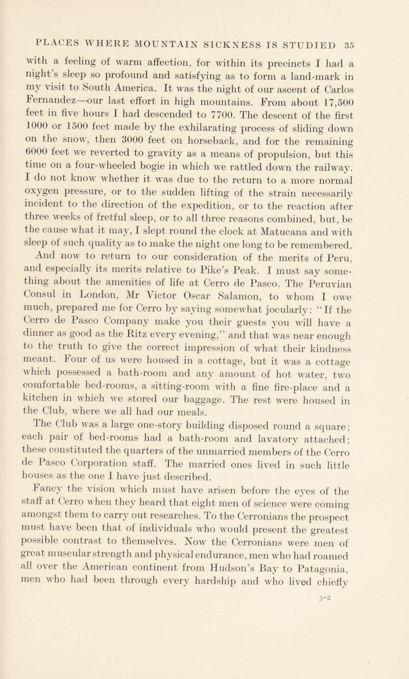 vuth a feeling of warm affection, for within its precincts I had a night s sleep so profound and satisfying as to form a land-mark in my visit to South America. It was the night of our ascent of Carlos Fernandez our last effort in high mountains. From about 17,500 feet in five hours I had descended to 7700. The descent of the first 1000 or 1500 feet made by the exhilarating process of sliding down on the snow, then 3000 feet on horseback, and for the remaining 6000 feet we reverted to gravity as a means of propulsion, but this time on a four-wheeled bogie in which we rattled down the railway. I do not know whether it was due to the return to a more normal oxygen pressure, or to the sudden lifting of the strain necessarily incident to the direction of the expedition, or to the reaction after three weeks of fretful sleep, or to all three reasons combined, but, be the cause what it may, I slept round the clock at Matucana and with sleep of such quality as to make the night one long to be remembered. And now to return to our consideration of the merits of Peru, and especially its merits relative to Pike’s Peak. I must say some¬ thing about the amenities of life at Cerro de Pasco. The Peruvian Consul in London, Mr Victor Oscar Salamon, to whom I owe much, prepared me for Cerro by saying somewhat jocularly: “If the Cerro de Pasco Company make you their guests you will have a dinner as good as the Ritz every evening,” and that was near enough to the truth to give the correct impression of what their kindness meant. lour of us were housed in a cottage, but it was a cottage which possessed a bath-room and any amount of hot water, two comfortable bed-rooms, a sitting-room with a fine fire-place and a kitchen in which we stored our baggage. The rest were housed in the Club, where we all had our meals. The Club was a large one-story building disposed round a square; each pair of bed-rooms had a bath-room and lavatory attached; these constituted the quarters of the unmarried members of the Cerro de Pasco Corporation staff. The married ones lived in such little houses as the one 1 have just described. Fancy the vision which must have arisen before the eyes of the staff at Cerro when they heard that eight men of science were coming amongst them to carry out researches. To the Cerronians the prospect must have been that of individuals who would present the greatest possible contrast to themselves. Now the Cerronians were men of great muscular strength and physical endurance, men who had roamed all over the American continent from Hudson’s Bay to Patagonia, men who had been through every hardship and who lived chiefly