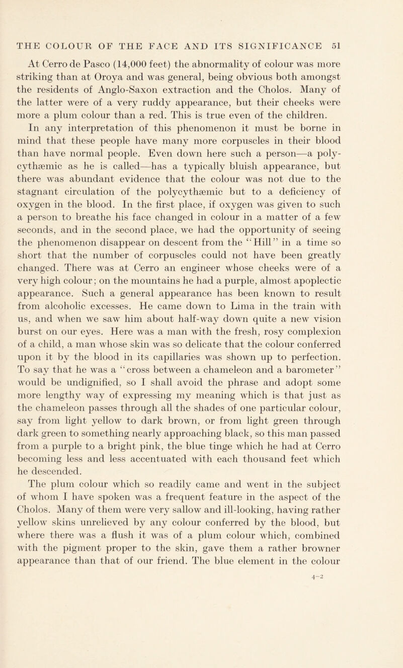 At Cerro de Pasco (14,000 feet) the abnormality of colour was more striking than at Oroya and was general, being obvious both amongst the residents of Anglo-Saxon extraction and the Cholos. Many of the latter were of a very ruddy appearance, but their cheeks were more a plum colour than a red. This is true even of the children. In any interpretation of this phenomenon it must be borne in mind that these people have many more corpuscles in their blood than have normal people. Even down here such a person—a poly- cythsemic as he is called—has a typically bluish appearance, but there was abundant evidence that the colour was not due to the stagnant circulation of the polycythaemic but to a deficiency of oxygen in the blood. In the first place, if oxygen was given to such a person to breathe his face changed in colour in a matter of a few seconds, and in the second place, we had the opportunity of seeing the phenomenon disappear on descent from the “Hill” in a time so short that the number of corpuscles could not have been greatly changed. There was at Cerro an engineer whose cheeks were of a very high colour; on the mountains he had a purple, almost apoplectic appearance. Such a general appearance has been known to result from alcoholic excesses. He came down to Lima in the train with us, and when we saw him about half-way down quite a new vision burst on our eyes. Here was a man with the fresh, rosy complexion of a child, a man whose skin was so delicate that the colour conferred upon it by the blood in its capillaries was shown up to perfection. To say that he was a “cross between a chameleon and a barometer” would be undignified, so I shall avoid the phrase and adopt some more lengthy way of expressing my meaning which is that just as the chameleon passes through all the shades of one particular colour, say from light yellow to dark brown, or from light green through dark green to something nearly approaching black, so this man passed from a purple to a bright pink, the blue tinge which he had at Cerro becoming less and less accentuated with each thousand feet which he descended. The plum colour which so readily came and went in the subject of whom I have spoken was a frequent feature in the aspect of the Cholos. Many of them were very sallow and ill-looking, having rather yellow skins unrelieved by any colour conferred by the blood, but where there was a flush it was of a plum colour which, combined with the pigment proper to the skin, gave them a rather browner appearance than that of our friend. The blue element in the colour 4-2