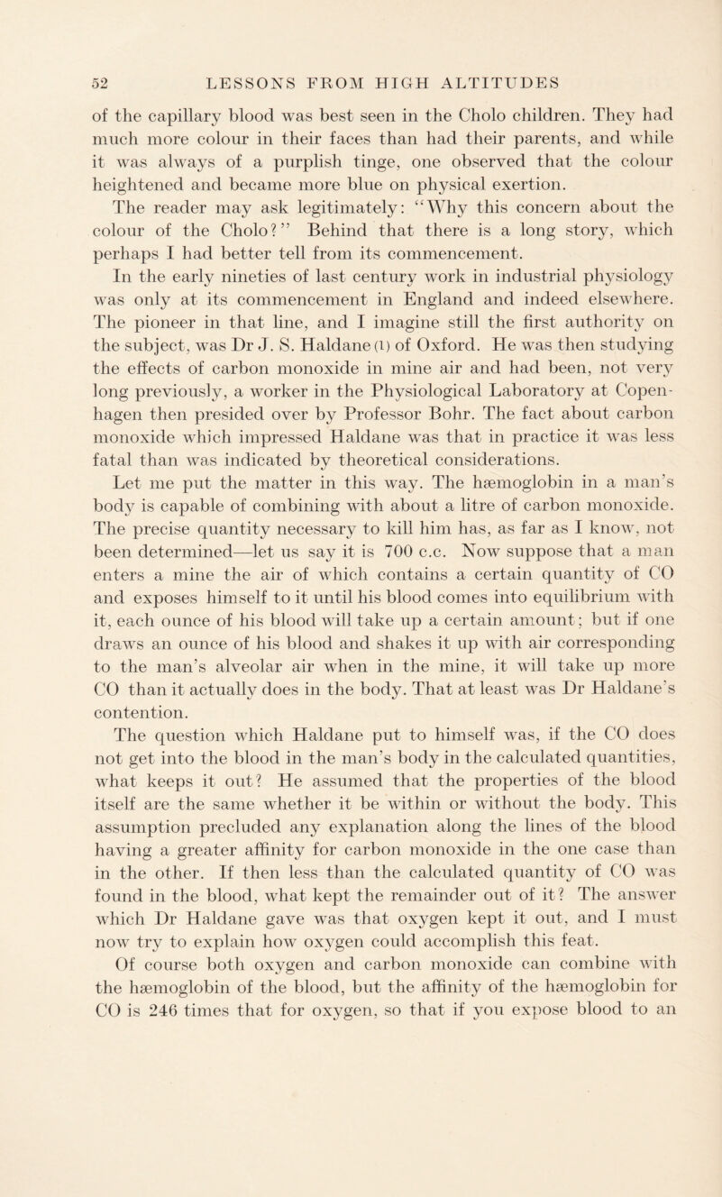 of the capillary blood was best seen in the Cholo children. They had much more colour in their faces than had their parents, and while it was always of a purplish tinge, one observed that the colour heightened and became more blue on physical exertion. The reader may ask legitimately: “Why this concern about the colour of the Cholo?” Behind that there is a long story, which perhaps I had better tell from its commencement. In the early nineties of last century work in industrial physiology was only at its commencement in England and indeed elsewhere. The pioneer in that line, and I imagine still the first authority on the subject, was Dr J. S. Haldane (i) of Oxford. He was then studying the effects of carbon monoxide in mine air and had been, not very long previously, a worker in the Physiological Laboratory at Copen¬ hagen then presided over by Professor Bohr. The fact about carbon monoxide which impressed Haldane was that in practice it was less fatal than was indicated by theoretical considerations. Let me put the matter in this way. The haemoglobin in a man’s body is capable of combining with about a litre of carbon monoxide. The precise quantity necessary to kill him has, as far as I know, not been determined—let us say it is 700 c.c. Now suppose that a man enters a mine the air of which contains a certain quantity of CO and exposes himself to it until his blood comes into equilibrium with it, each ounce of his blood will take up a certain amount; but if one draws an ounce of his blood and shakes it up with air corresponding to the man’s alveolar air when in the mine, it will take up more CO than it actually does in the body. That at least was Dr Haldane’s contention. The question which Haldane put to himself was, if the CO does not get into the blood in the man’s body in the calculated quantities, what keeps it out? He assumed that the properties of the blood itself are the same whether it be within or without the body. This assumption precluded any explanation along the lines of the blood having a greater affinity for carbon monoxide in the one case than in the other. If then less than the calculated quantity of CO was found in the blood, what kept the remainder out of it? The answer which Dr Haldane gave was that oxygen kept it out, and I must now try to explain how oxygen could accomplish this feat. Of course both oxygen and carbon monoxide can combine with the haemoglobin of the blood, but the affinity of the haemoglobin for CO is 246 times that for oxygen, so that if you expose blood to an