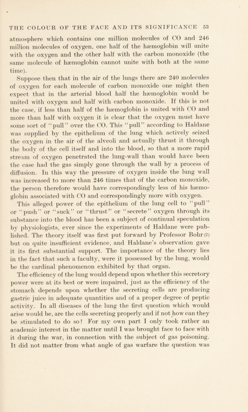 atmosphere which contains one million molecules of CO and 246 million molecules of oxygen, one half of the hgemoglobin will unite with the oxygen and the other half with the carbon monoxide (the same molecule of hsemoglobin cannot unite with both at the same time). Suppose then that in the air of the lungs there are 240 molecules of oxygen for each molecule of carbon monoxide one might then expect that in the arterial blood half the hgemoglobin would be united with oxygen and half with carbon monoxide. If this is not the case, if less than half of the hsemoglobin is united with CO and more than half with oxygen it is clear that the oxygen must have some sort of “pull” over the CO. This “pull” according to Haldane was supplied by the epithelium of the lung which actively seized the oxygen in the air of the alveoli and actually thrust it through the body of the cell itself and into the blood, so that a more rapid stream of oxygen penetrated the lung-wall than would have been the case had the gas simply gone through the wall by a process of diffusion. In this way the pressure of oxygen inside the lung wall was increased to more than 246 times that of the carbon monoxide, the person therefore would have correspondingly less of his haemo¬ globin associated with CO and correspondingly more with oxygen. This alleged power of the epithelium of the lung cell to “pull” or “push” or “suck” or “thrust” or “secrete” oxygen through its substance into the blood has been a subject of continual speculation by physiologists, ever since the experiments of Haldane were pub¬ lished. The theory itself was first put forward by Professor Bohr (2) but on quite insufficient evidence, and Haldane’s observation gave it its first substantial support. The importance of the theory lies in the fact that such a faculty, were it possessed by the lung, would be the cardinal phenomenon exhibited by that organ. The efficiency of the lung would depend upon whether this secretory power were at its best or were impaired, just as the efficiency of the stomach depends upon whether the secreting cells are producing gastric juice in adequate quantities and of a proper degree of peptic activity. In all diseases of the lung the first question which would arise would be, are the cells secreting properly and if not how can they be stimulated to do so? For my own part I only took rather an academic interest in the matter until I was brought face to face with it during the war, in connection with the subject of gas poisoning. It did not matter from what angle of gas warfare the question was
