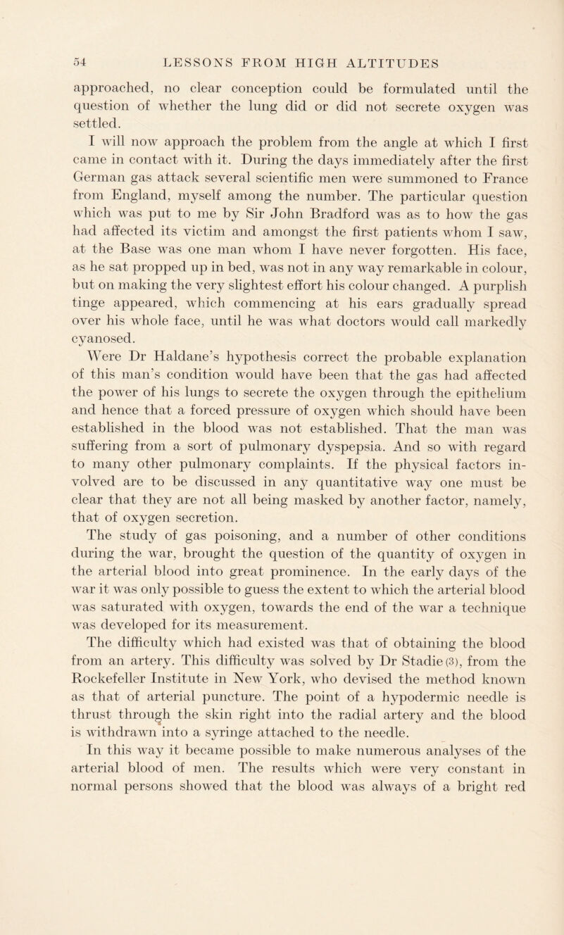 approached, no clear conception could be formulated until the question of whether the lung did or did not secrete oxygen was settled. I will now approach the problem from the angle at which I first came in contact with it. During the days immediately after the first German gas attack several scientific men were summoned to France from England, myself among the number. The particular question which was put to me by Sir John Bradford was as to how the gas had affected its victim and amongst the first patients whom I saw, at the Base was one man whom I have never forgotten. His face, as he sat propped up in bed, was not in any way remarkable in colour, but on making the very slightest effort his colour changed. A purplish tinge appeared, which commencing at his ears gradually spread over his whole face, until he was what doctors would call markedly cyanosed. W ere Dr Haldane’s hypothesis correct the probable explanation of this man’s condition would have been that the gas had affected the power of his lungs to secrete the oxygen through the epithelium and hence that a forced pressure of oxygen which should have been established in the blood was not established. That the man was suffering from a sort of pulmonary dyspepsia. And so with regard to many other pulmonary complaints. If the physical factors in¬ volved are to be discussed in any quantitative way one must be clear that they are not all being masked by another factor, namely, that of oxygen secretion. The study of gas poisoning, and a number of other conditions during the war, brought the question of the quantity of oxygen in the arterial blood into great prominence. In the early days of the war it was only possible to guess the extent to which the arterial blood was saturated with oxygen, towards the end of the war a technique was developed for its measurement. The difficulty which had existed was that of obtaining the blood from an artery. This difficulty was solved by Dr Stadie(3), from the Rockefeller Institute in New York, who devised the method known as that of arterial puncture. The point of a hypodermic needle is thrust through the skin right into the radial artery and the blood is withdrawn into a syringe attached to the needle. In this way it became possible to make numerous analyses of the arterial blood of men. The results which were very constant in normal persons showed that the blood was always of a bright red