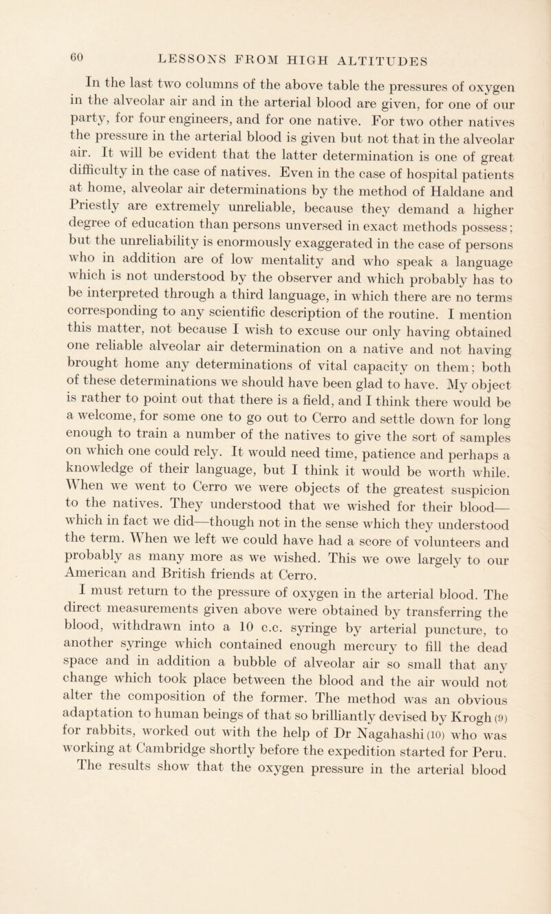 In the last two columns of the above table the pressures of oxygen in the alveolar air and in the arterial blood are given, for one of our party, for four engineers, and for one native. For two other natives the piessure in the arterial blood is given but not that in the alveolar air. It will be evident that the latter determination is one of great difficulty in the case of natives. Even in the case of hospital patients at home, alveolar air determinations by the method of Haldane and Piiestly are extremely unreliable, because they demand a higher degree of education than persons unversed in exact methods possess; but the unreliability is enormously exaggerated in the case of persons v ho in addition are of low mentality and who speak a language which is not understood by the observer and which probably has to be interpreted through a third language, in which there are no terms corresponding to any scientific description of the routine. I mention this matter, not because I wish to excuse our only having obtained one reliable alveolar air determination on a native and not having brought home any determinations of vital capacity on them; both of these determinations we should have been glad to have. My object is rather to point out that there is a field, and I think there would be a welcome, for some one to go out to Cerro and settle down for long enough to train a number of the natives to give the sort of samples on which one could rely. It would need time, patience and perhaps a knowledge of their language, but I think it would be worth while. When we went to Cerro we were objects of the greatest suspicion to the natives. They understood that we wished for their blood_ which in fact we did though not in the sense which they understood the term. When we left we could have had a score of volunteers and probably as many more as we wished. This we owe largely to our American and British friends at Cerro. I must return to the pressure of oxygen in the arterial blood. The direct measurements given above were obtained by transferring the blood, withdrawn into a 10 c.c. syringe by arterial puncture, to another syringe which contained enough mercury to fill the dead space and in addition a bubble of alveolar air so small that any change which took place between the blood and the air would not alter the composition of the former. The method was an obvious adaptation to human beings of that so brilliantly devised by Krogh (9) for rabbits, worked out with the help of Dr Nagahashi (10) who was working at Cambridge shortly before the expedition started for Peru. The results show that the oxygen pressure in the arterial blood