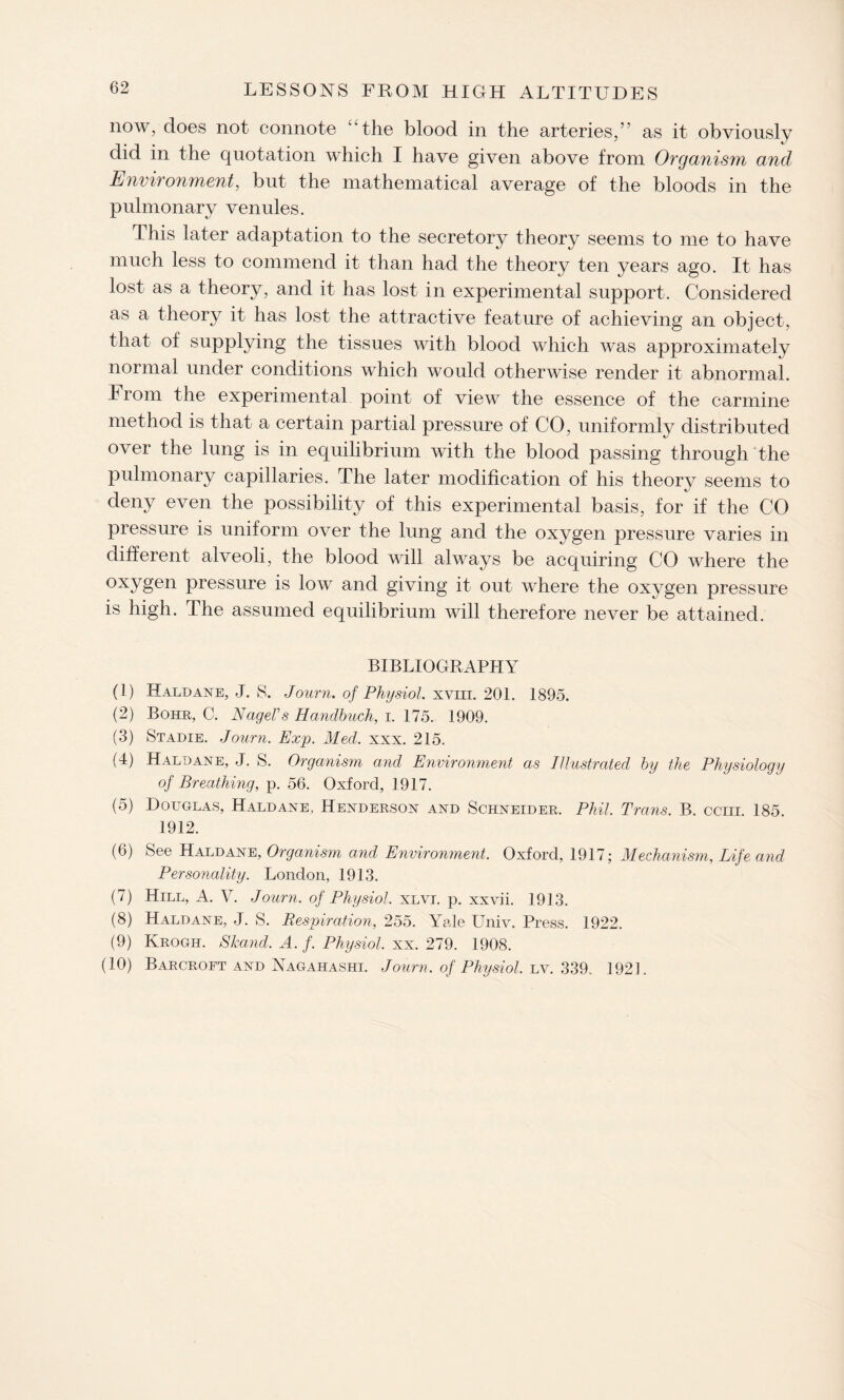 now, does not connote “the blood in the arteries,” as it obviously did in the quotation which I have given above from Organism, and Environment, but the mathematical average of the bloods in the pulmonary venules. This later adaptation to the secretory theory seems to me to have much less to commend it than had the theory ten years ago. It has lost as a theory, and it has lost in experimental support. Considered as a theory it has lost the attractive feature of achieving an object, that of supplying the tissues with blood which was approximately normal under conditions which would otherwise render it abnormal. From the experimental point of view the essence of the carmine method is that a certain partial pressure of CO, uniformly distributed over the lung is in equilibrium with the blood passing through the pulmonary capillaries. The later modification of his theory seems to deny even the possibility of this experimental basis, for if the CO pressure is uniform over the lung and the oxygen pressure varies in different alveoli, the blood will always be acquiring CO where the oxygen pressure is low and giving it out where the oxygen pressure is high. The assumed equilibrium will therefore never be attained. BIBLIOGRAPHY (1) Haldane, J. S. Journ. of Physiol, xviii. 201. 1895. (2) Bohr, C. Nagel's Handbuch, i. 175. 1909. (3) Stadie. Journ. Exp. Med. xxx. 215. (4) Haldane, J. S. Organism and Environment as Illustrated by the Physiology of Breathing, p. 56. Oxford, 1917. (5) Douglas, Haldane, Henderson and Schneider. Phil. Trans. B. ccm. 185. 1912. (6) See Haldane, Organism and Environment. Oxford, 1917; Mechanism, Life and Personality. London, 1913. (7) Hill, A. V. Journ. of Physiol, xlvi. p. xxvii. 19] 3. (8) Haldane, J. S. Respiration, 255. Yale Univ. Press. 1922. (9) Krogh. Skand. A. f. Physiol, xx. 279. 1908. (10) Barcroft and Nagahashi. Journ. of Physiol, lv. 339. 192].