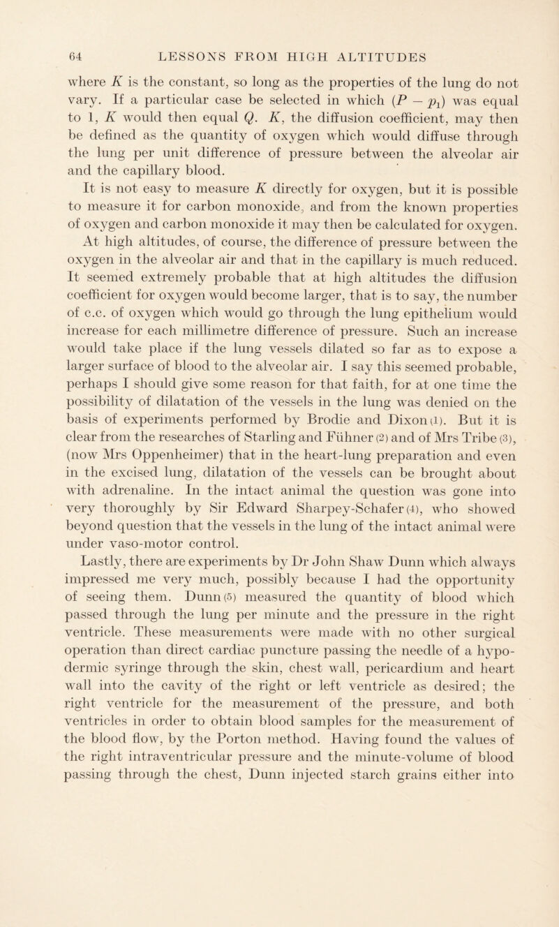 where K is the constant, so long as the properties of the lung do not vary. If a particular case be selected in which (P — p±) was equal to 1, K would then equal Q. K, the diffusion coefficient, may then be defined as the quantity of oxygen which would diffuse through the lung per unit difference of pressure between the alveolar air and the capillary blood. It is not easy to measure K directly for oxygen, but it is possible to measure it for carbon monoxide, and from the known properties of oxygen and carbon monoxide it may then be calculated for oxygen. At high altitudes, of course, the difference of pressure between the oxygen in the alveolar air and that in the capillary is much reduced. It seemed extremely probable that at high altitudes the diffusion coefficient for oxygen would become larger, that is to say, the number of c.c. of oxygen which would go through the lung epithelium would increase for each millimetre difference of pressure. Such an increase would take place if the lung vessels dilated so far as to expose a larger surface of blood to the alveolar air. I say this seemed probable, perhaps I should give some reason for that faith, for at one time the possibility of dilatation of the vessels in the lung was denied on the basis of experiments performed by Brodie and Dixon p). But it is clear from the researches of Starling and Fiihner (2) and of Mrs Tribe (3), (now Mrs Oppenheimer) that in the heart-lung preparation and even in the excised lung, dilatation of the vessels can be brought about with adrenaline. In the intact animal the question was gone into very thoroughly by Sir Edward Sharpey-Schafer (4), who showed beyond question that the vessels in the lung of the intact animal were under vaso-motor control. Lastly, there are experiments by Dr John Shaw Dunn which always impressed me very much, possibly because I had the opportunity of seeing them. Dunn (5) measured the quantity of blood which passed through the lung per minute and the pressure in the right ventricle. These measurements were made with no other surgical operation than direct cardiac puncture passing the needle of a hypo¬ dermic syringe through the skin, chest wall, pericardium and heart wall into the cavity of the right or left ventricle as desired; the right ventricle for the measurement of the pressure, and both ventricles in order to obtain blood samples for the measurement of the blood flow, by the Porton method. Having found the values of the right intraventricular pressure and the minute-volume of blood passing through the chest, Dunn injected starch grains either into