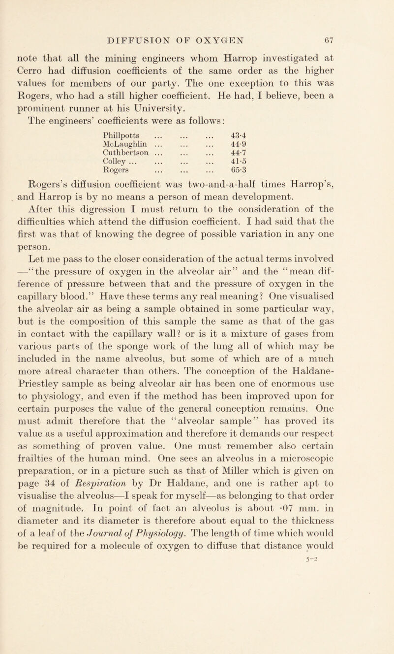 note that all the mining engineers whom Harrop investigated at Cerro had diffusion coefficients of the same order as the higher values for members of our party. The one exception to this was Rogers, who had a still higher coefficient. He had, I believe, been a prominent runner at his University. The engineers’ coefficients were as follows: Phillpotts McLaughlin Cuthbertson Colley ... Rogers 43- 4 44- 9 44-7 41-5 65-3 Rogers’s diffusion coefficient was two-and-a-half times Harrop’s, and Harrop is by no means a person of mean development. After this digression I must return to the consideration of the difficulties which attend the diffusion coefficient. I had said that the first was that of knowing the degree of possible variation in any one person. Let me pass to the closer consideration of the actual terms involved —“the pressure of oxygen in the alveolar air” and the “mean dif¬ ference of pressure between that and the pressure of oxygen in the capillary blood.” Have these terms any real meaning? One visualised the alveolar air as being a sample obtained in some particular way, but is the composition of this sample the same as that of the gas in contact with the capillary wall? or is it a mixture of gases from various parts of the sponge work of the lung all of which may be included in the name alveolus, but some of which are of a much more atreal character than others. The conception of the Haldane- Priestley sample as being alveolar air has been one of enormous use to physiology, and even if the method has been improved upon for certain purposes the value of the general conception remains. One must admit therefore that the “alveolar sample” has proved its value as a useful approximation and therefore it demands our respect as something of proven value. One must remember also certain frailties of the human mind. One sees an alveolus in a microscopic preparation, or in a picture such as that of Miller which is given on page 34 of Respiration by Dr Haldane, and one is rather apt to visualise the alveolus—I speak for myself—as belonging to that order of magnitude. In point of fact an alveolus is about *07 mm. in diameter and its diameter is therefore about equal to the thickness of a leaf of the Journal of Physiology. The length of time which would be required for a molecule of oxygen to diffuse that distance would 5-2