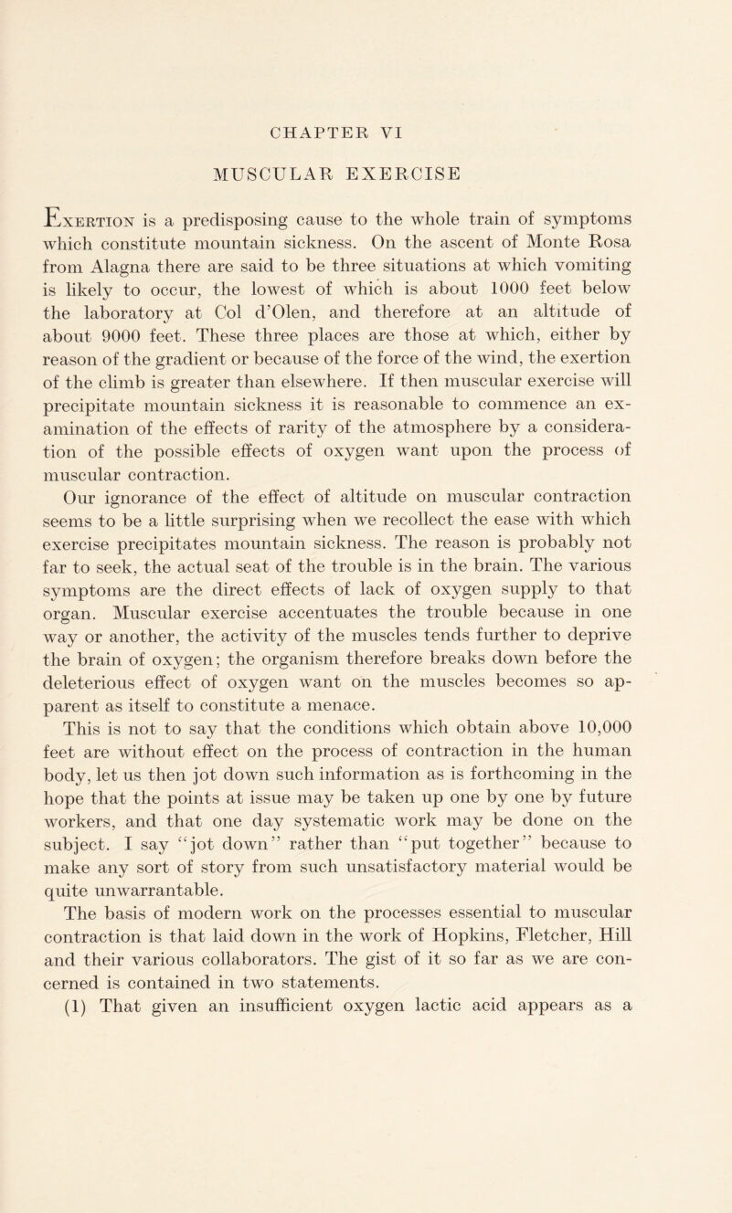 MUSCULAR EXERCISE Exertion is a predisposing cause to the whole train of symptoms which constitute mountain sickness. On the ascent of Monte Rosa from Alagna there are said to be three situations at which vomiting is likely to occur, the lowest of which is about 1000 feet below the laboratory at Col d’Olen, and therefore at an altitude of about 9000 feet. These three places are those at which, either by reason of the gradient or because of the force of the wind, the exertion of the climb is greater than elsewhere. If then muscular exercise will precipitate mountain sickness it is reasonable to commence an ex¬ amination of the effects of rarity of the atmosphere by a considera¬ tion of the possible effects of oxygen want upon the process of muscular contraction. Our ignorance of the effect of altitude on muscular contraction seems to be a little surprising when we recollect the ease with which exercise precipitates mountain sickness. The reason is probably not far to seek, the actual seat of the trouble is in the brain. The various symptoms are the direct effects of lack of oxygen supply to that organ. Muscular exercise accentuates the trouble because in one way or another, the activity of the muscles tends further to deprive the brain of oxygen; the organism therefore breaks down before the deleterious effect of oxygen want on the muscles becomes so ap¬ parent as itself to constitute a menace. This is not to say that the conditions which obtain above 10,000 feet are without effect on the process of contraction in the human body, let us then jot down such information as is forthcoming in the hope that the points at issue may be taken up one by one by future workers, and that one day systematic work may be done on the subject. I say “jot down” rather than “put together” because to make any sort of story from such unsatisfactory material would be quite unwarrantable. The basis of modern work on the processes essential to muscular contraction is that laid down in the work of Hopkins, Fletcher, Hill and their various collaborators. The gist of it so far as we are con¬ cerned is contained in two statements. (1) That given an insufficient oxygen lactic acid appears as a