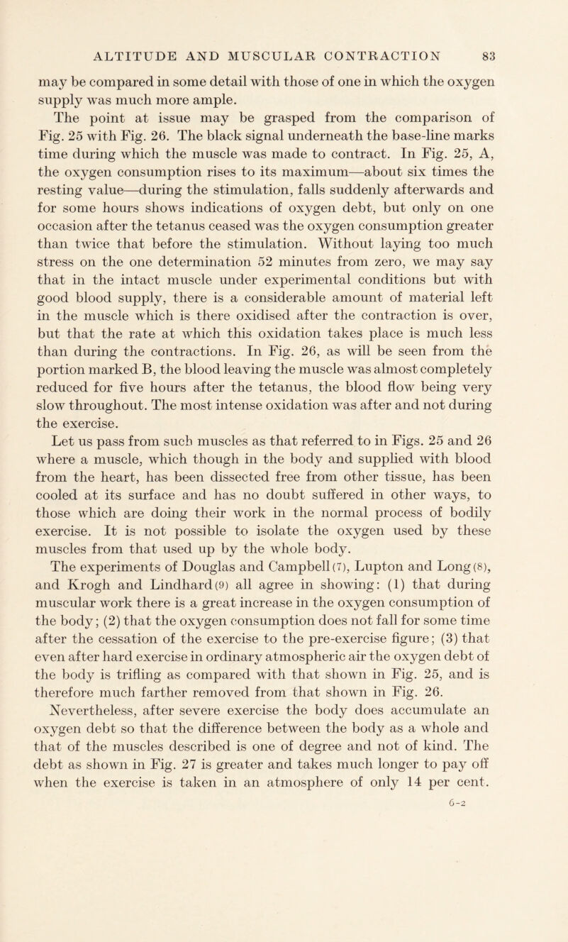 may be compared in some detail with those of one in which the oxygen supply was much more ample. The point at issue may be grasped from the comparison of Fig. 25 with Fig. 26. The black signal underneath the base-line marks time during which the muscle was made to contract. In Fig. 25, A, the oxygen consumption rises to its maximum—about six times the resting value—during the stimulation, falls suddenly afterwards and for some hours shows indications of oxygen debt, but only on one occasion after the tetanus ceased was the oxygen consumption greater than twice that before the stimulation. Without laying too much stress on the one determination 52 minutes from zero, we may say that in the intact muscle under experimental conditions but with good blood supply, there is a considerable amount of material left in the muscle which is there oxidised after the contraction is over, but that the rate at which this oxidation takes place is much less than during the contractions. In Fig. 26, as will be seen from the portion marked B, the blood leaving the muscle was almost completely reduced for five hours after the tetanus, the blood flow being very slow throughout. The most intense oxidation was after and not during the exercise. Let us pass from such muscles as that referred to in Figs. 25 and 26 where a muscle, which though in the body and supplied with blood from the heart, has been dissected free from other tissue, has been cooled at its surface and has no doubt suffered in other ways, to those which are doing their work in the normal process of bodily exercise. It is not possible to isolate the oxygen used by these muscles from that used up by the whole body. The experiments of Douglas and Campbell (7), Lupton and Long (8), and Krogh and Lindhard(9) all agree in showing: (1) that during muscular work there is a great increase in the oxygen consumption of the body; (2) that the oxygen consumption does not fall for some time after the cessation of the exercise to the pre-exercise figure; (3) that even after hard exercise in ordinary atmospheric air the oxygen debt of the body is trifling as compared with that shown in Fig. 25, and is therefore much farther removed from that shown in Fig. 26. Nevertheless, after severe exercise the body does accumulate an oxygen debt so that the difference between the body as a whole and that of the muscles described is one of degree and not of kind. The debt as shown in Fig. 27 is greater and takes much longer to pay off when the exercise is taken in an atmosphere of only 14 per cent. 6-2