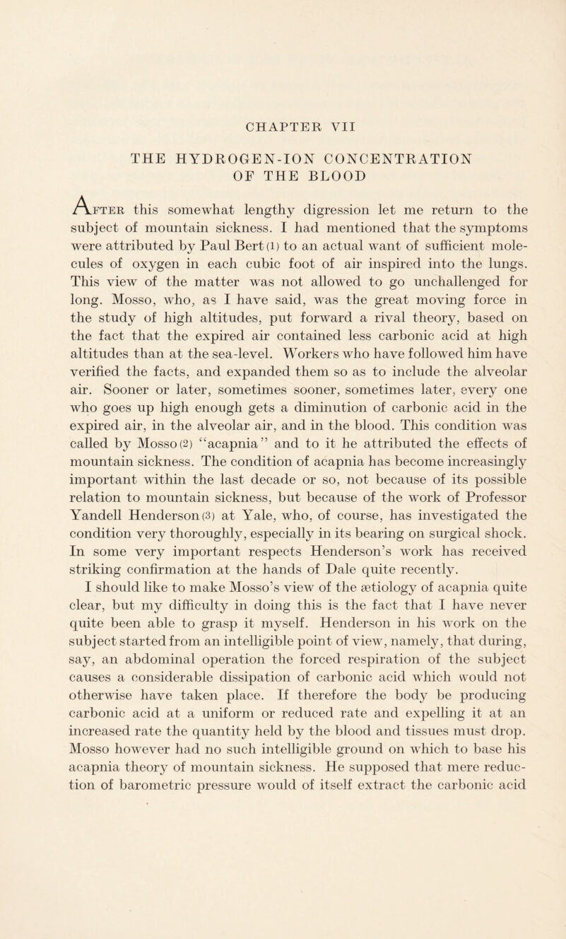 THE HYDROGEN-ION CONCENTRATION OF THE BLOOD A fter this somewhat lengthy digression let me return to the subject of mountain sickness. I had mentioned that the symptoms were attributed by Paul Bert(i) to an actual want of sufficient mole¬ cules of oxygen in each cubic foot of air inspired into the lungs. This view of the matter was not allowed to go unchallenged for long. Mosso, who, as I have said, was the great moving force in the study of high altitudes, put forward a rival theory, based on the fact that the expired air contained less carbonic acid at high altitudes than at the sea-level. Workers who have followed him have verified the facts, and expanded them so as to include the alveolar air. Sooner or later, sometimes sooner, sometimes later, every one who goes up high enough gets a diminution of carbonic acid in the expired air, in the alveolar air, and in the blood. This condition was called by Mosso(2) “acapnia” and to it he attributed the effects of mountain sickness. The condition of acapnia has become increasingly important within the last decade or so, not because of its possible relation to mountain sickness, but because of the work of Professor Yandell Henderson (3) at Yale, who, of course, has investigated the condition very thoroughly, especially in its bearing on surgical shock. In some very important respects Henderson’s work has received striking confirmation at the hands of Dale quite recently. I should like to make Mosso’s view of the aetiology of acapnia quite clear, but my difficulty in doing this is the fact that I have never quite been able to grasp it myself. Henderson in his work on the subject started from an intelligible point of view, namely, that during, say, an abdominal operation the forced respiration of the subject causes a considerable dissipation of carbonic acid which would not otherwise have taken place. If therefore the body be producing carbonic acid at a uniform or reduced rate and expelling it at an increased rate the quantity held by the blood and tissues must drop. Mosso however had no such intelligible ground on which to base his acapnia theory of mountain sickness. He supposed that mere reduc¬ tion of barometric pressure would of itself extract the carbonic acid