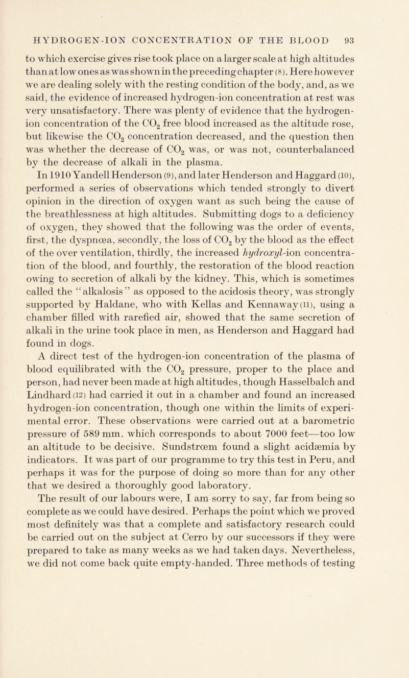 to which exercise gives rise took place on a larger scale at high altitudes than at low ones as was shown in the preceding chapter (8). Here however we are dealing solely with the resting condition of the body, and, as we said, the evidence of increased hydrogen-ion concentration at rest was very unsatisfactory. There was plenty of evidence that the hydrogen- ion concentration of the C02 free blood increased as the altitude rose, but likewise the C02 concentration decreased, and the question then was whether the decrease of C02 was, or was not, counterbalanced by the decrease of alkali in the plasma. In 1910 Yandell Henderson (9), and later Henderson and Haggard (10), performed a series of observations which tended strongly to divert opinion in the direction of oxygen want as such being the cause of the breathlessness at high altitudes. Submitting dogs to a deficiency of oxygen, they showed that the following was the order of events, first, the dyspnoea, secondly, the loss of C02 by the blood as the effect of the over ventilation, thirdly, the increased hydroxyl-ion concentra¬ tion of the blood, and fourthly, the restoration of the blood reaction owing to secretion of alkali by the kidney. This, which is sometimes called the “alkalosis” as opposed to the acidosis theory, was strongly supported by Haldane, who with Kellas and Kennaway (ii), using a chamber filled with rarefied air, showed that the same secretion of alkali in the urine took place in men, as Henderson and Haggard had found in dogs. A direct test of the hydrogen-ion concentration of the plasma of blood equilibrated with the C02 pressure, proper to the place and person, had never been made at high altitudes, though Hasselbalch and Lindhard(i2) had carried it out in a chamber and found an increased hydrogen-ion concentration, though one within the limits of experi¬ mental error. These observations were carried out at a barometric pressure of 589 mm. which corresponds to about 7000 feet—too low an altitude to be decisive. Sundstroem found a slight acidaemia by indicators. It was part of our programme to try this test in Peru, and perhaps it was for the purpose of doing so more than for any other that we desired a thoroughly good laboratory. The result of our labours were, I am sorry to say, far from being so complete as we could have desired. Perhaps the point which we proved most definitely was that a complete and satisfactory research could be carried out on the subject at Cerro by our successors if they were prepared to take as many weeks as we had taken days. Nevertheless, we did not come back quite empty-handed. Three methods of testing