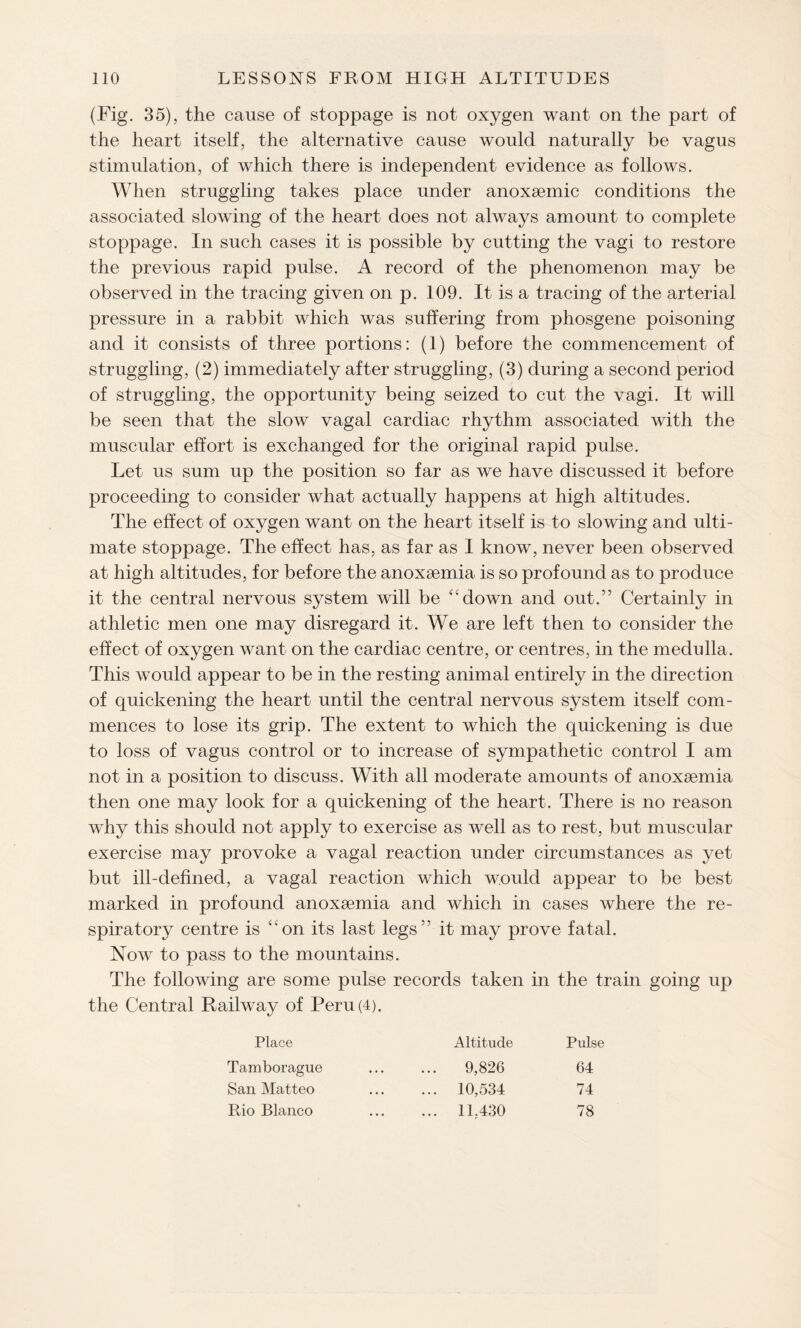 (Fig. 35), the cause of stoppage is not oxygen want on the part of the heart itself, the alternative cause would naturally be vagus stimulation, of which there is independent evidence as follows. When struggling takes place under anoxaemic conditions the associated slowing of the heart does not always amount to complete stoppage. In such cases it is possible by cutting the vagi to restore the previous rapid pulse. A record of the phenomenon may be observed in the tracing given on p. 109. It is a tracing of the arterial pressure in a rabbit which was suffering from phosgene poisoning and it consists of three portions: (1) before the commencement of struggling, (2) immediately after struggling, (3) during a second period of struggling, the opportunity being seized to cut the vagi. It will be seen that the slow vagal cardiac rhythm associated with the muscular effort is exchanged for the original rapid pulse. Let us sum up the position so far as we have discussed it before proceeding to consider what actually happens at high altitudes. The effect of oxygen want on the heart itself is to slowing and ulti¬ mate stoppage. The effect has, as far as I know, never been observed at high altitudes, for before the anoxaemia is so profound as to produce it the central nervous system will be down and out.” Certainly in athletic men one may disregard it. We are left then to consider the effect of oxygen want on the cardiac centre, or centres, in the medulla. This would appear to be in the resting animal entirely in the direction of quickening the heart until the central nervous system itself com¬ mences to lose its grip. The extent to which the quickening is due to loss of vagus control or to increase of sympathetic control I am not in a position to discuss. With all moderate amounts of anoxaemia then one may look for a quickening of the heart. There is no reason why this should not apply to exercise as well as to rest, but muscular exercise may provoke a vagal reaction under circumstances as yet but ill-defined, a vagal reaction which would appear to be best marked in profound anoxaemia and which in cases where the re¬ spiratory centre is on its last legs” it may prove fatal. Now to pass to the mountains. The following are some pulse records taken in the train going up the Central Railway of Peru (4). Place Altitude Pulse Tamborague • . • 9,826 64 San Matteo • • • ... 10,534 74 Rio Blanco ... ... 11.430 78