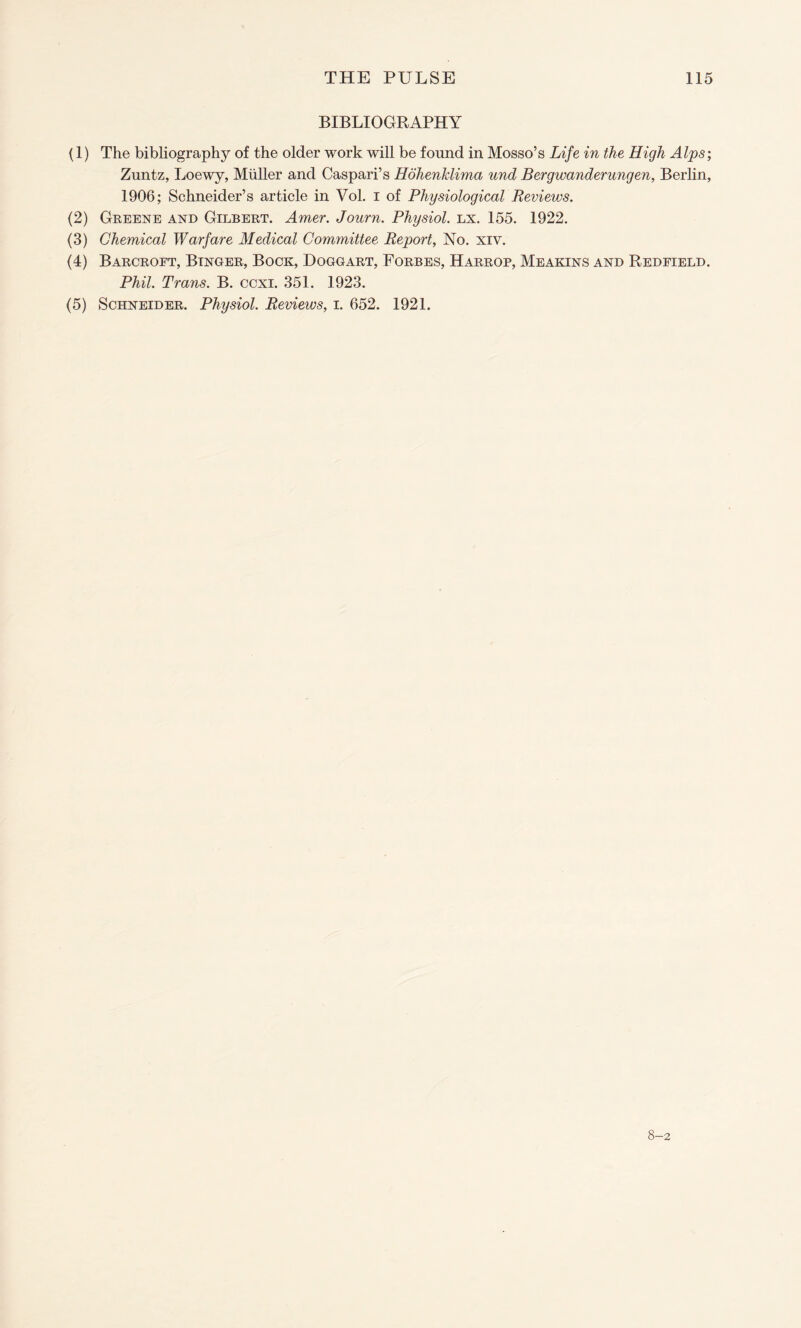 BIBLIOGRAPHY (1) The bibliography of the older work will be found in Mosso’s Life in the High Alps; Zuntz, Loewy, Muller and Caspari’s Hohenklima und Bergwanderungen, Berlin, 1906; Schneider’s article in Vol. i of Physiological Reviews. (2) Greene and Gilbert. Amer. Journ. Physiol, lx. 155. 1922. (3) Chemical Warfare Medical Committee Report, No. xiv. (4) Barcroft, Binder, Bock, Dogcart, Forbes, Harrop, Meakins and Redfield. Phil. Trans. B. ccxi. 351. 1923. (5) Schneider. Physiol. Reviews, i. 652. 1921. 8-2