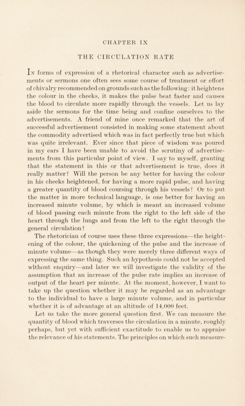 CHAPTER IX THE CIRCULATION RATE In forms of expression of a rhetorical character such as advertise¬ ments or sermons one often sees some course of treatment or effort of chivalry recommended on grounds such as the following: it heightens the colour in the cheeks, it makes the pulse beat faster and causes the blood to circulate more rapidly through the vessels. Let us lay aside the sermons for the time being and confine ourselves to the advertisements. A friend of mine once remarked that the art of successful advertisement consisted in making some statement about the commodity advertised which was in fact perfectly true but which was quite irrelevant. Ever since that piece of wisdom was poured in my ears I have been unable to avoid the scrutiny of advertise¬ ments from this particular point of view. I say to myself, granting that the statement in this or that advertisement is true, does it really matter? Will the person be any better for having the colour in his cheeks heightened, for having a more rapid pulse, and having a greater quantity of blood coursing through his vessels? Or to put the matter in more technical language, is one better for having an increased minute volume, by which is meant an increased volume of blood passing each minute from the right to the left side of the heart through the lungs and from the left to the right through the general circulation? The rhetorician of course uses these three expressions—the height¬ ening of the colour, the quickening of the pulse and the increase of minute volume—as though they were merely three different ways of expressing the same thing. Such an hypothesis could not be accepted without enquiry—and later we will investigate the validity of the assumption that an increase of the pulse rate implies an increase of output of the heart per minute. At the moment, however, I want to take up the question whether it may be regarded as an advantage to the individual to have a large minute volume, and in particular whether it is of advantage at an altitude of 14,000 feet. Let us take the more general question first. We can measure the quantity of blood which traverses the circulation in a minute, roughly perhaps, but yet with sufficient exactitude to enable us to appraise the relevance of his statements. The principles on which such measure-