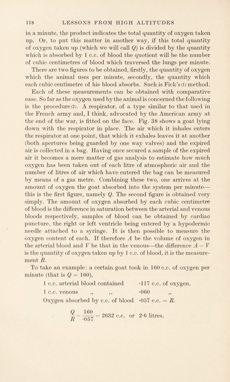 in a minute, the product indicates the total quantity of oxygen taken up. Or, to put this matter in another way, if this total quantity of oxygen taken up (which we will call Q) is divided by the quantity which is absorbed by 1 c.c. of blood the quotient will be the number of cubic centimetres of blood which traversed the lungs per minute. There are two figures to be obtained, firstly, the quantity of oxygen which the animal uses per minute, secondly, the quantity which each cubic centimetre of his blood absorbs. Such is Fick’s(i) method. Each of these measurements can be obtained with comparative ease. So far as the oxygen used by the animal is concerned the following is the procedure(2). A respirator, of a type similar to that used in the French army and, I think, advocated by the American army at the end of the war, is fitted on the face. Fig. 38 shows a goat lying down with the respirator in place. The air which it inhales enters the respirator at one point, that which it exhales leaves it at another (both apertures being guarded by one way valves) and the expired air is collected in a bag. Having once secured a sample of the expired air it becomes a mere matter of gas analysis to estimate how much oxygen has been taken out of each litre of atmospheric air and the number of litres of air which have entered the bag can be measured by means of a gas metre. Combining these two, one arrives at the amount of oxygen the goat absorbed into the system per minute— this is the first figure, namely Q. The second figure is obtained very simply. The amount of oxygen absorbed by each cubic centimetre of blood is the difference in saturation between the arterial and venous bloods respectively, samples of blood can be obtained by cardiac puncture, the right or left ventricle being entered by a hypodermic needle attached to a syringe. It is then possible to measure the oxygen content of each. If therefore A be the volume of oxygen in the arterial blood and V be that in the venous—the difference A — V is the quantity of oxygen taken up by 1 c.c. of blood, it is the measure¬ ment R. To take an example: a certain goat took in 160 c.c. of oxygen per minute (that is Q = 160), •117 c.c. of oxygen. •060 •057 c.c. = R. 2-6 litres. 1 c.c. arterial blood contained 1 c.c. venous ,, ,, Oxygen absorbed by c.c. of blood Q 160 R -057 = 2632 c.c. or