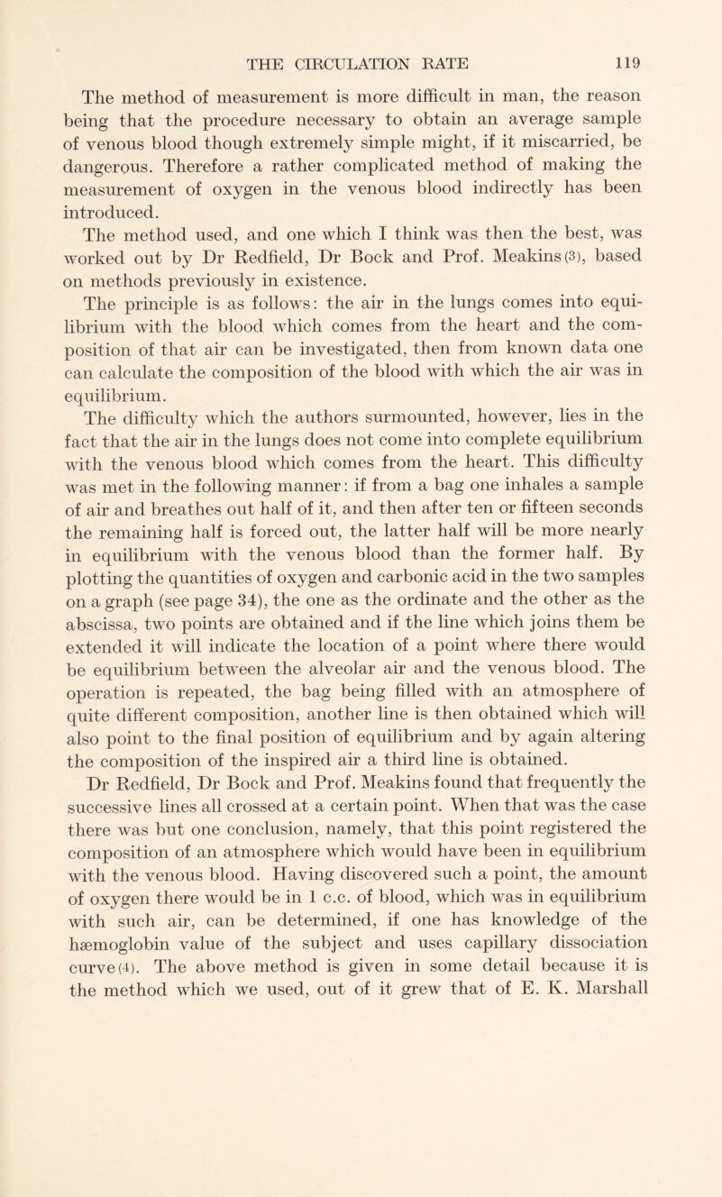 The method of measurement is more difficult in man, the reason being that the procedure necessary to obtain an average sample of venous blood though extremely simple might, if it miscarried, be dangerous. Therefore a rather complicated method of making the measurement of oxygen in the venous blood indirectly has been introduced. The method used, and one which I think was then the best, was worked out by Dr Redfield, Dr Bock and Prof. Meakins(3), based on methods previously in existence. The principle is as follows: the air in the lungs comes into equi¬ librium with the blood which comes from the heart and the com¬ position of that air can be investigated, then from known data one can calculate the composition of the blood with which the air was in equilibrium. The difficulty which the authors surmounted, however, lies in the fact that the air in the lungs does not come into complete equilibrium with the venous blood which comes from the heart. This difficulty was met in the following manner: if from a bag one inhales a sample of air and breathes out half of it, and then after ten or fifteen seconds the remaining half is forced out, the latter half will be more nearly in equilibrium with the venous blood than the former half. By plotting the quantities of oxygen and carbonic acid in the two samples on a graph (see page 34), the one as the ordinate and the other as the abscissa, two points are obtained and if the line which joins them be extended it will indicate the location of a point where there would be equilibrium between the alveolar air and the venous blood. The operation is repeated, the bag being filled with an atmosphere of quite different composition, another line is then obtained which will also point to the final position of equilibrium and by again altering the composition of the inspired air a third line is obtained. Dr Redfield, Dr Bock and Prof. Meakins found that frequently the successive lines all crossed at a certain point. When that was the case there was but one conclusion, namely, that this point registered the composition of an atmosphere which would have been in equilibrium with the venous blood. Having discovered such a point, the amount of oxygen there would be in 1 c.c. of blood, which was in equilibrium with such air, can be determined, if one has knowledge of the hsemoglobin value of the subject and uses capillary dissociation curve (4). The above method is given in some detail because it is the method which we used, out of it grew that of E. K. Marshall