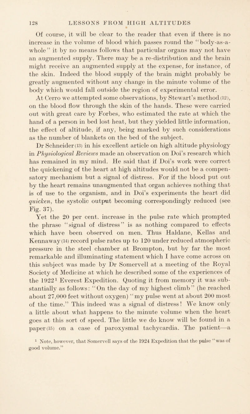 Of course, it will be clear to the reader that even if there is no increase in the volume of blood which passes round the “body-as-a- whole” it by no means follows that particular organs may not have an augmented supply. There may be a re-distribution and the brain might receive an augmented supply at the expense, for instance, of the skin. Indeed the blood supply of the brain might probably be greatly augmented without any change in the minute volume of the body which would fall outside the region of experimental error. At Cerro we attempted some observations, by Stewart’s method (12), on the blood flow through the skin of the hands. These were carried out with great care by Forbes, who estimated the rate at which the hand of a person in bed lost heat, but they yielded little information, the effect of altitude, if any, being marked by such considerations as the number of blankets on the bed of the subject. Dr Schneider (13) in his excellent article on high altitude physiology in Physiological Reviews made an observation on Doi’s research which has remained in my mind. He said that if Doi’s work were correct the quickening of the heart at high altitudes would not be a compen¬ satory mechanism but a signal of distress. For if the blood put out by the heart remains unaugmented that organ achieves nothing that is of use to the organism, and in Doi’s experiments the heart did quicken, the systolic output becoming correspondingly reduced (see Fig. 37). Yet the 20 per cent, increase in the pulse rate which prompted the phrase “signal of distress” is as nothing compared to effects which have been observed on men. Thus Haldane, Kellas and Kennaway (14) record pulse rates up to 120 under reduced atmospheric pressure in the steel chamber at Brompton, but by far the most remarkable and illuminating statement which I have come across on this subject was made by Dr Somervell at a meeting of the Royal Society of Medicine at which he described some of the experiences of the 19221 Everest Expedition. Quoting it from memory it was sub¬ stantially as follows: “On the day of my highest climb” (he reached about 27,000 feet without oxygen) ‘my pulse went at about 200 most of the time.” This indeed was a signal of distress! We know only a little about what happens to the minute volume when the heart goes at this sort of speed. The little we do know will be found in a paper(15) on a case of paroxysmal tachycardia. The patient—a 1 Note, however, that Somervell says of the 1924 Expedition that the pulse “was of good volume.”