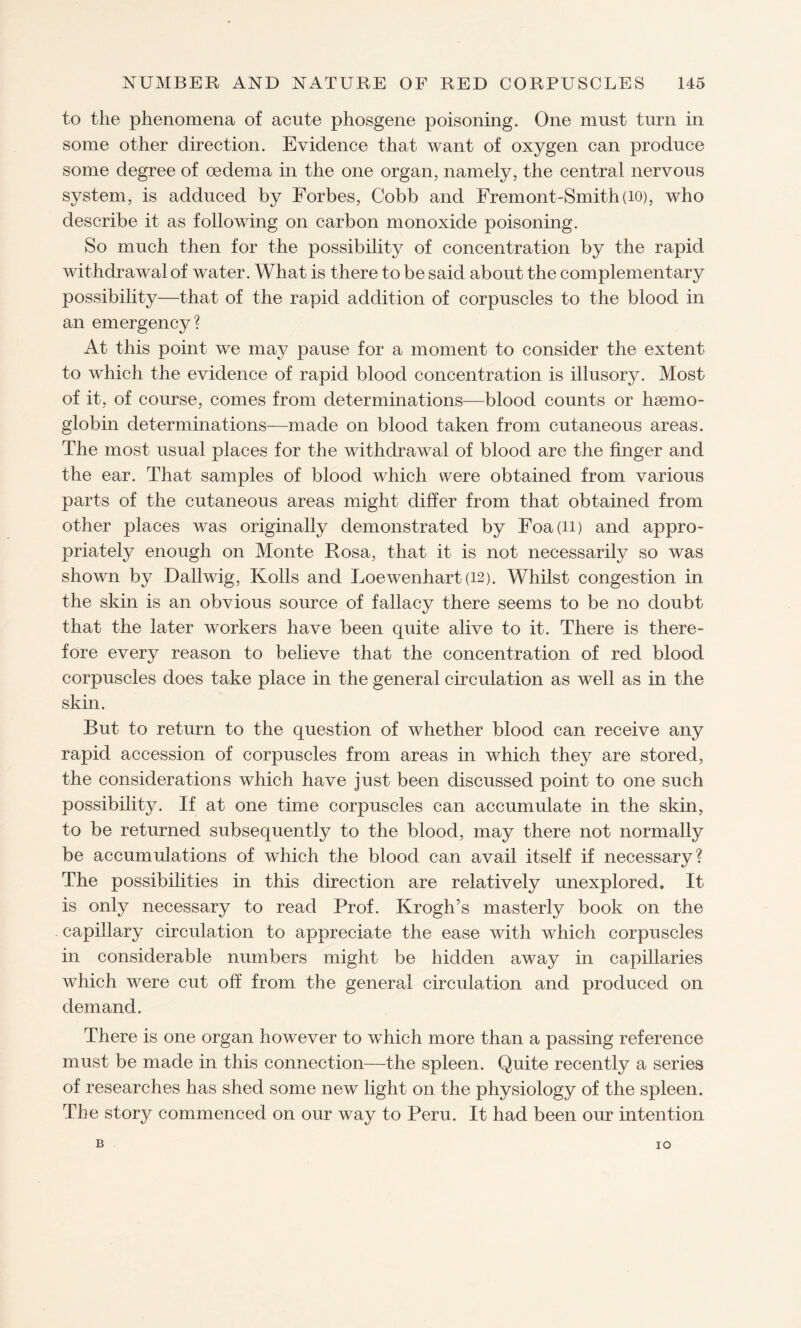 to the phenomena of acute phosgene poisoning. One must turn in some other direction. Evidence that want of oxygen can produce some degree of oedema in the one organ, namely, the central nervous system, is adduced by Forbes, Cobb and Fremont-Smith(io), who describe it as following on carbon monoxide poisoning. So much then for the possibility of concentration by the rapid withdrawal of water. What is there to be said about the complementary possibility—that of the rapid addition of corpuscles to the blood in an emergency? At this point we may pause for a moment to consider the extent to which the evidence of rapid blood concentration is illusory. Most of it, of course, comes from determinations—blood counts or haemo¬ globin determinations—made on blood taken from cutaneous areas. The most usual places for the withdrawal of blood are the finger and the ear. That samples of blood which were obtained from various parts of the cutaneous areas might differ from that obtained from other places was originally demonstrated by Foa(ii) and appro¬ priately enough on Monte Rosa, that it is not necessarily so was shown by Dallwig, Kolls and Loewenhart (12). Whilst congestion in the skin is an obvious source of fallacy there seems to be no doubt that the later workers have been quite alive to it. There is there¬ fore every reason to believe that the concentration of red blood corpuscles does take place in the general circulation as well as in the skin. But to return to the question of whether blood can receive any rapid accession of corpuscles from areas in which they are stored, the considerations which have just been discussed point to one such possibility. If at one time corpuscles can accumulate in the skin, to be returned subsequently to the blood, may there not normally be accumulations of which the blood can avail itself if necessary? The possibilities in this direction are relatively unexplored. It is only necessary to read Prof. Krogh’s masterly book on the capillary circulation to appreciate the ease with which corpuscles in considerable numbers might be hidden away in capillaries which were cut off from the general circulation and produced on demand. There is one organ however to which more than a passing reference must be made in this connection—the spleen. Quite recently a series of researches has shed some new light on the physiology of the spleen. The story commenced on our way to Peru. It had been our intention B IO