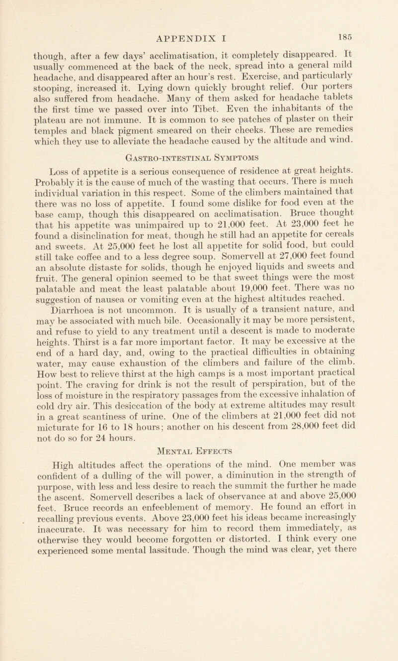 though, after a few days’ acclimatisation, it completely disappeared. It usually commenced at the back of the neck, spread into a general mild headache, and disappeared after an hour’s rest. Exercise, and particularly stooping, increased it. Lying down quickly brought relief. Our porters also suffered from headache. Many of them asked for headache tablets the first time we passed over into Tibet. Even the inhabitants of the plateau are not immune. It is common to see patches of plaster on their temples and black pigment smeared on their cheeks. These are remedies which they use to alleviate the headache caused by the altitude and wind. Gastrointestinal Symptoms Loss of appetite is a serious consequence of residence at great heights. Probably it is the cause of much of the wasting that occurs. There is much individual variation in this respect. Some of the climbers maintained that there was no loss of appetite. I found some dislike for food even at the base camp, though this disappeared on acclimatisation. Bruce thought that his appetite was unimpaired up to 21,000 feet. At 23,000 feet he found a disinclination for meat, though he still had an appetite for cereals and sweets. At 25,000 feet he lost all appetite for solid food, but could still take coffee and to a less degree soup. Somervell at 27,000 feet found an absolute distaste for solids, though he enjoyed liquids and sweets and fruit. The general opinion seemed to be that sweet things were the most palatable and meat the least palatable about 19,000 feet. There was no suggestion of nausea or vomiting even at the highest altitudes reached. Diarrhoea is not uncommon. It is usually of a transient nature, and may be associated with much bile. Occasionally it may be more persistent, and refuse to yield to any treatment until a descent is made to moderate heights. Thirst is a far more important factor. It may be excessive at the end of a hard day, and, owing to the practical difficulties in obtaining water, may cause exhaustion of the climbers and failure of the climb. How best to relieve thirst at the high camps is a most important practical point. The craving for drink is not the result of perspiration, but of the loss of moisture in the respiratory passages from the excessive inhalation of cold dry air. This desiccation of the body at extreme altitudes may result in a great scantiness of urine. One of the climbers at 21,000 feet did not micturate for 16 to 18 hours; another on his descent from 28,000 feet did not do so for 24 hours. Mental Effects High altitudes affect the operations of the mind. One member was confident of a dulling of the will power, a diminution in the strength of purpose, with less and less desire to reach the summit the further he made the ascent. Somervell describes a lack of observance at and above 25,000 feet. Bruce records an enfeeblement of memory. He found an effort in recalling previous events. Above 23,000 feet his ideas became increasingly inaccurate. It was necessary for him to record them immediately, as otherwise they would become forgotten or distorted. I think every one experienced some mental lassitude. Though the mind was clear, yet there