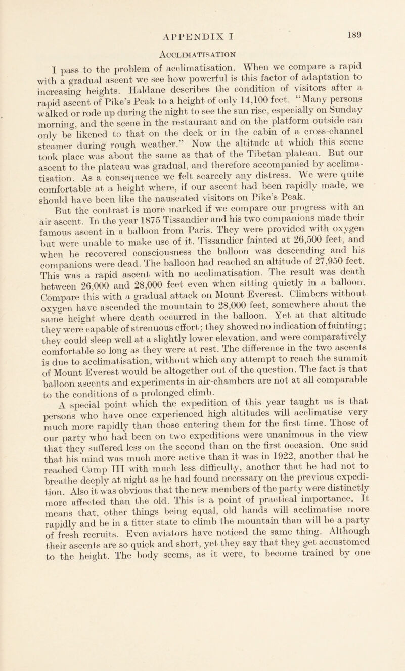 Acclimatisation I pass to the problem of acclimatisation. When we compare a rapid with a gradual ascent we see how powerful is this factor of adaptation to increasing heights. Haldane describes the condition of visitors after a rapid ascent of Pike’s Peak to a height of only 14,100 feet. “Many persons walked or rode up during the night to see the sun rise, especially on Sunday morning, and the scene in the restaurant and on the platform outside can only be likened to that on the deck or in the cabin of a cross-channel steamer during rough weather.” Now the altitude at which this scene took place was about the same as that of the Tibetan plateau. But our ascent to the plateau was gradual, and therefore accompanied by acclima¬ tisation. As a consequence we felt scarcely any distress. We were quite comfortable at a height where, if our ascent had been rapidly made, we should have been like the nauseated visitors on Pike’s Peak. But the contrast is more marked if we compare our progress with an air ascent. In the year 1875 Tissandier and his two companions made their famous ascent in a balloon from Paris. They were provided with oxygen but were unable to make use of it. Tissandier fainted at 26,500 feet, and when he recovered consciousness the balloon was descending and his companions were dead. The balloon had reached an altitude of 27,9o0 feet. This was a rapid ascent with no acclimatisation. The result was death between 26,000 and 28,000 feet even when sitting quietly in a balloon. Compare this with a gradual attack on Mount Everest. Climbers without oxygen have ascended the mountain to 28,000 feet, somewhere about the same height where death occurred in the balloon. Yet at that altitude they were capable of strenuous effort; they showed no indication of fainting, they could sleep well at a slightly lower elevation, and were comparatively comfortable so long as they were at rest. The difference in the two ascents is due to acclimatisation, without which any attempt to reach the summit of Mount Everest would be altogether out of the question. The fact is that balloon ascents and experiments in air-chambers are not at all comparable to the conditions of a prolonged climb. A special point which the expedition of this year taught us is that persons who have once experienced high altitudes will acclimatise very much more rapidly than those entering them for the first time. Those of our party who had been on two expeditions were unanimous in the view that they suffered less on the second than on the first occasion. One said that his mind was much more active than it was in 1922, another that he reached Camp III with much less difficulty, another that he had not to breathe deeply at night as he had found necessary on the previous expedi¬ tion. Also it was obvious that the new members of the party were distinctly more affected than the old. This is a point of practical importance. It means that, other things being equal, old hands will acclimatise more rapidly and be in a fitter state to climb the mountain than will be a party of fresh recruits. Even aviators have noticed the same thing. Although their ascents are so quick and short, yet they say that they get accustomed to the height. The body seems, as it were, to become trained by one