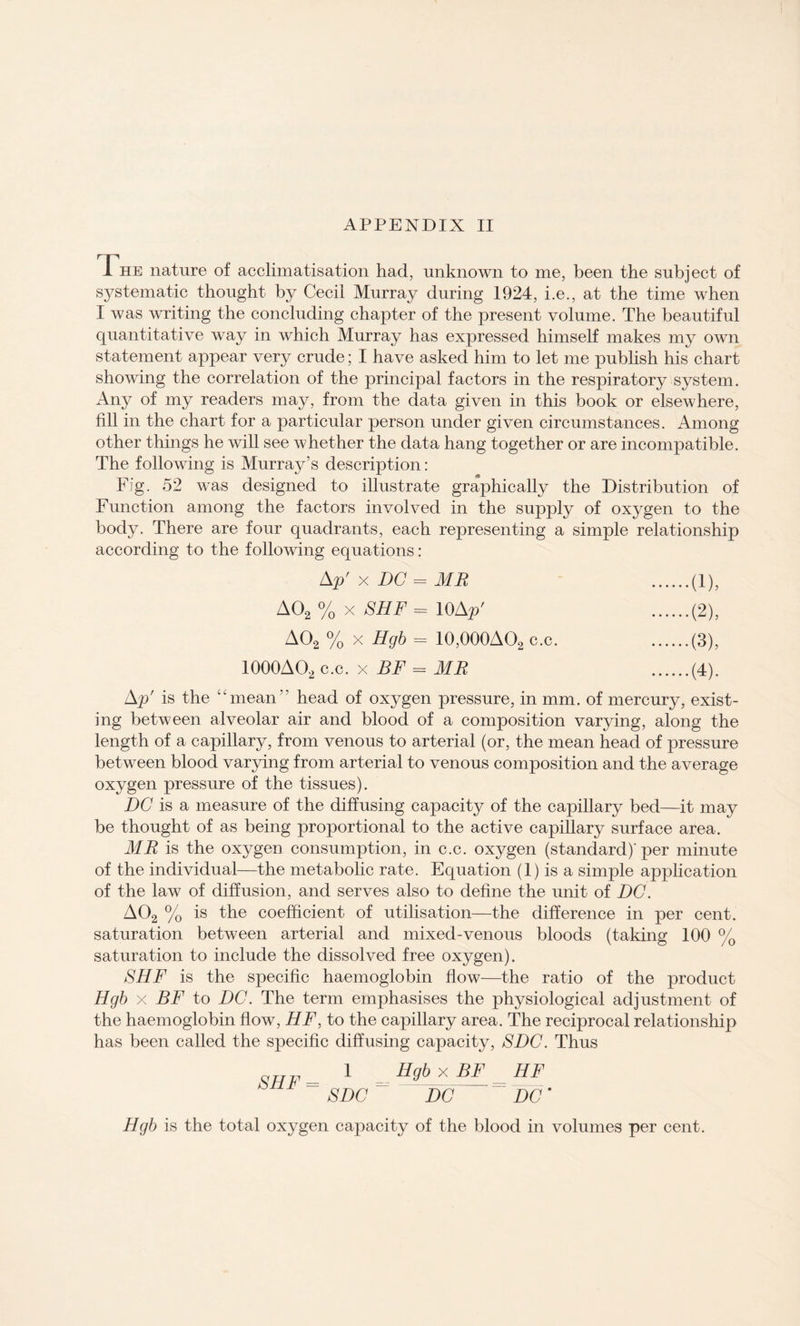 The nature of acclimatisation had, unknown to me, been the subject of systematic thought by Cecil Murray during 1924, i.e., at the time when I was writing the concluding chapter of the present volume. The beautiful quantitative way in which Murray has expressed himself makes my own statement appear very crude; I have asked him to let me publish his chart showing the correlation of the principal factors in the respiratory system. Any of my readers may, from the data given in this book or elsewhere, fill in the chart for a particular person under given circumstances. Among other things he will see whether the data hang together or are incompatible. The following is Murray’s description: Fig. 52 was designed to illustrate graphically the Distribution of Function among the factors involved in the supply of oxygen to the body. There are four quadrants, each representing a simple relationship according to the following equations: Ap' x DC = MR .(1), A02 % x SHF = 10Ap' .(2), A02 % x Hgb = 10,000AO2 c.c. .(3), 1000A02 c.c. x BF = MB .(4). Ap' is the “mean head of oxygen pressure, in mm. of mercury, exist¬ ing between alveolar air and blood of a composition varying, along the length of a capillary, from venous to arterial (or, the mean head of pressure between blood varying from arterial to venous composition and the average oxygen pressure of the tissues). DC is a measure of the diffusing capacity of the capillary bed—it may be thought of as being proportional to the active capillary surface area. MR is the oxygen consumption, in c.c. oxygen (standard)'per minute of the individual—the metabolic rate. Equation (1) is a simple application of the law of diffusion, and serves also to define the unit of DC. A02 % is the coefficient of utilisation—the difference in per cent, saturation between arterial and mixed-venous bloods (taking 100 % saturation to include the dissolved free oxygen). SHF is the specific haemoglobin flow—the ratio of the product Hgb x BF to DC. The term emphasises the physiological adjustment of the haemoglobin flow, HF, to the capillary area. The reciprocal relationship has been called the specific diffusing capacity, SDC. Thus aTT1, 1 Hgb x BF HF SHF= SDC- DC DC' Hgb is the total oxygen capacity of the blood in volumes per cent.