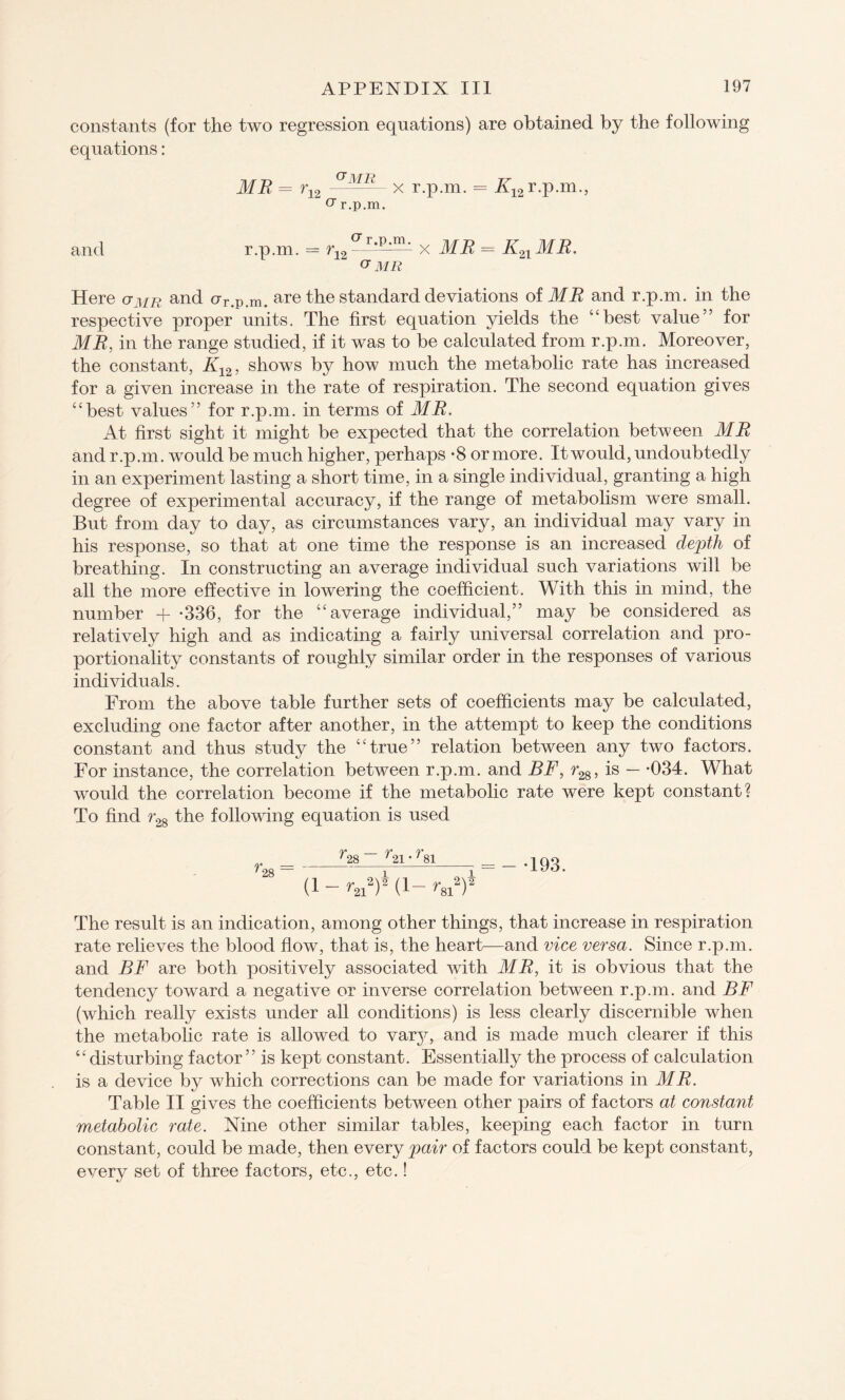 constants (for the two regression equations) are obtained by the following equations: MR = r12 MR- x r.p.m. = X12 r.p.m., O’ r.p.m. and r.p.m. = r12 x MR = Ka ME. v MR Here <jmr and crr.p.m. are the standard deviations of MR and r.p.m. in the respective proper units. The first equation yields the “best value” for MR, in the range studied, if it was to be calculated from r.p.m. Moreover, the constant, K12, shows by how much the metabolic rate has increased for a given increase in the rate of respiration. The second equation gives “best values” for r.p.m. in terms of MR. At first sight it might be expected that the correlation between MR and r.p.m. would be much higher, perhaps *8 or more. It would, undoubtedly in an experiment lasting a short time, in a single individual, granting a high degree of experimental accuracy, if the range of metabolism were small. But from day to day, as circumstances vary, an individual may vary in his response, so that at one time the response is an increased depth of breathing. In constructing an average individual such variations will be all the more effective in lowering the coefficient. With this in mind, the number + -336, for the “average individual,” may be considered as relatively high and as indicating a fairly universal correlation and pro¬ portionality constants of roughly similar order in the responses of various individuals. From the above table further sets of coefficients may be calculated, excluding one factor after another, in the attempt to keep the conditions constant and thus study the “true” relation between any two factors. For instance, the correlation between r.p.m. and BF, r28, is — -034. What would the correlation become if the metabolic rate were kept constant? To find r28 the following equation is used f28 ~~ _ np ry* '28 '21' ' 81 (1 - r2iy (1- r^Y = - -193. The result is an indication, among other things, that increase in respiration rate relieves the blood flow, that is, the heart—and vice versa. Since r.p.m. and BF are both positively associated with MR, it is obvious that the tendency toward a negative or inverse correlation between r.p.m. and BF (which really exists under all conditions) is less clearly discernible when the metabolic rate is allowed to vary, and is made much clearer if this “disturbing factor” is kept constant. Essentially the process of calculation is a device by which corrections can be made for variations in MR. Table II gives the coefficients between other pairs of factors at constant metabolic rate. Nine other similar tables, keeping each factor in turn constant, could be made, then every pair of factors could be kept constant, every set of three factors, etc., etc.!