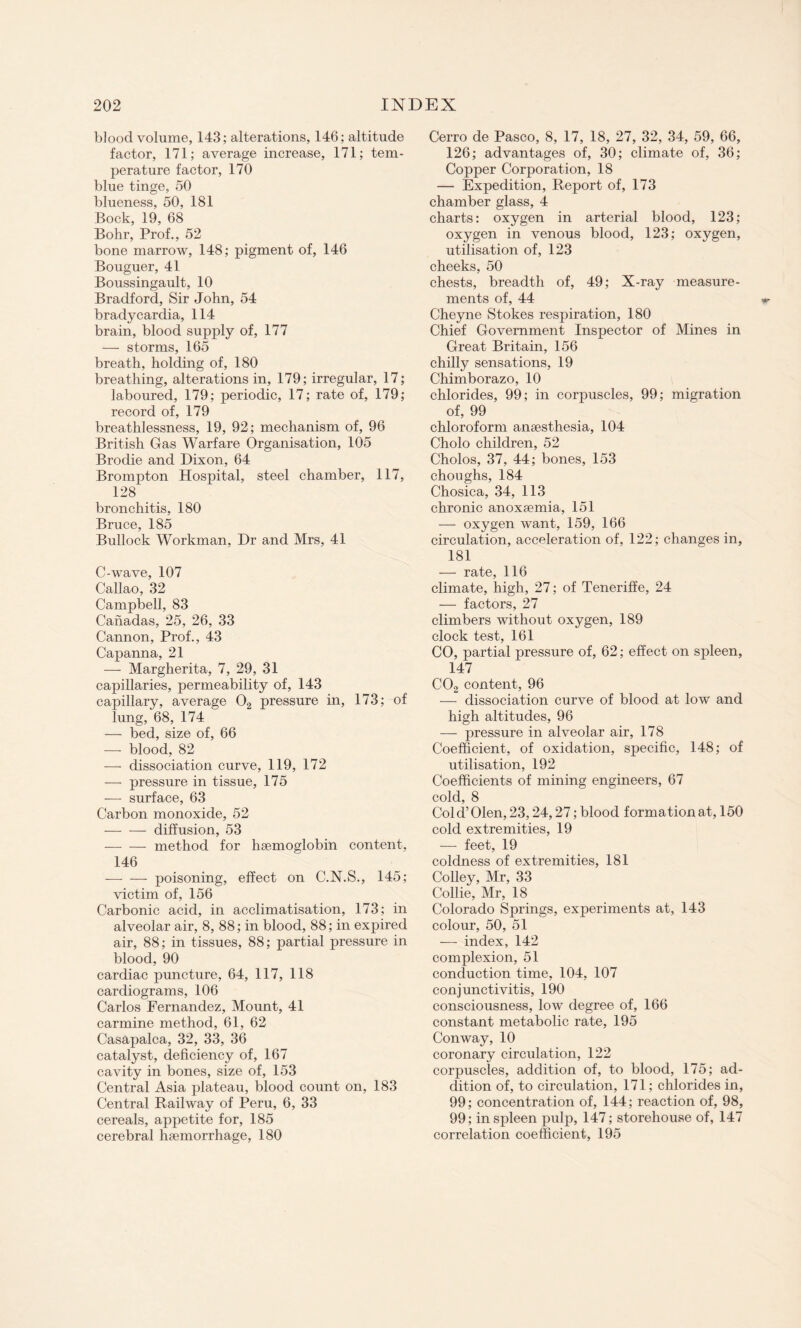 blood volume, 143; alterations, 146; altitude factor, 171; average increase, 171; tem¬ perature factor, 170 blue tinge, 50 blueness, 50, 181 Bock, 19, 68 Bohr, Prof., 52 bone marrow, 148; pigment of, 146 Bouguer, 41 Boussingault, 10 Bradford, Sir John, 54 bradycardia, 114 brain, blood supply of, 177 — storms, 165 breath, holding of, 180 breathing, alterations in, 179; irregular, 17; laboured, 179; periodic, 17; rate of, 179; record of, 179 breathlessness, 19, 92; mechanism of, 96 British Gas Warfare Organisation, 105 Brodie and Dixon, 64 Brompton Hospital, steel chamber, 117, 128 bronchitis, 180 Bruce, 185 Bullock Workman, Dr and Mrs, 41 C-wave, 107 Callao, 32 Campbell, 83 Canadas, 25, 26, 33 Cannon, Prof., 43 Capanna, 21 — Margherita, 7, 29, 31 capillaries, permeability of, 143 capillary, average 02 pressure in, 173; of lung, 68, 174 — bed, size of, 66 —- blood, 82 — dissociation curve, 119, 172 — pressure in tissue, 175 — surface, 63 Carbon monoxide, 52 -diffusion, 53 — — method for haemoglobin content, 146 — — poisoning, effect on C.N.S., 145; victim of, 156 Carbonic acid, in acclimatisation, 173; in alveolar air, 8, 88; in blood, 88; in expired air, 88; in tissues, 88; partial pressure in blood, 90 cardiac puncture, 64, 117, 118 cardiograms, 106 Carlos Fernandez, Mount, 41 carmine method, 61, 62 Casapalca, 32, 33, 36 catalyst, deficiency of, 167 cavity in bones, size of, 153 Central Asia plateau, blood count on, 183 Central Railway of Peru, 6, 33 cereals, appetite for, 185 cerebral haemorrhage, 180 Cerro de Pasco, 8, 17, 18, 27, 32, 34, 59, 66, 126; advantages of, 30; climate of, 36; Copper Corporation, 18 — Expedition, Report of, 173 chamber glass, 4 charts: oxygen in arterial blood, 123; oxygen in venous blood, 123; oxygen, utilisation of, 123 cheeks, 50 chests, breadth of, 49; X-ray measure¬ ments of, 44 Cheyne Stokes respiration, 180 Chief Government Inspector of Mines in Great Britain, 156 chilly sensations, 19 Chimborazo, 10 chlorides, 99; in corpuscles, 99; migration of, 99 chloroform anaesthesia, 104 Cholo children, 52 Cholos, 37, 44; bones, 153 choughs, 184 Chosica, 34, 113 chronic anoxaemia, 151 — oxygen want, 159, 166 circulation, acceleration of, 122; changes in, 181 — rate, 116 climate, high, 27; of Teneriffe, 24 — factors, 27 climbers without oxygen, 189 clock test, 161 CO, partial pressure of, 62; effect on spleen, 147 C02 content, 96 — dissociation curve of blood at low and high altitudes, 96 — pressure in alveolar air, 178 Coefficient, of oxidation, specific, 148; of utilisation, 192 Coefficients of mining engineers, 67 cold, 8 Cold’Olen, 23,24,27; blood formation at, 150 cold extremities, 19 — feet, 19 coldness of extremities, 181 Colley, Mr, 33 Collie, Mr, 18 Colorado Springs, experiments at, 143 colour, 50, 51 — index, 142 complexion, 51 conduction time, 104, 107 conjunctivitis, 190 consciousness, low degree of, 166 constant metabolic rate, 195 Conway, 10 coronary circulation, 122 corpuscles, addition of, to blood, 175; ad¬ dition of, to circulation, 171; chlorides in, 99; concentration of, 144; reaction of, 98, 99; in spleen pulp, 147; storehouse of, 147 correlation coefficient, 195