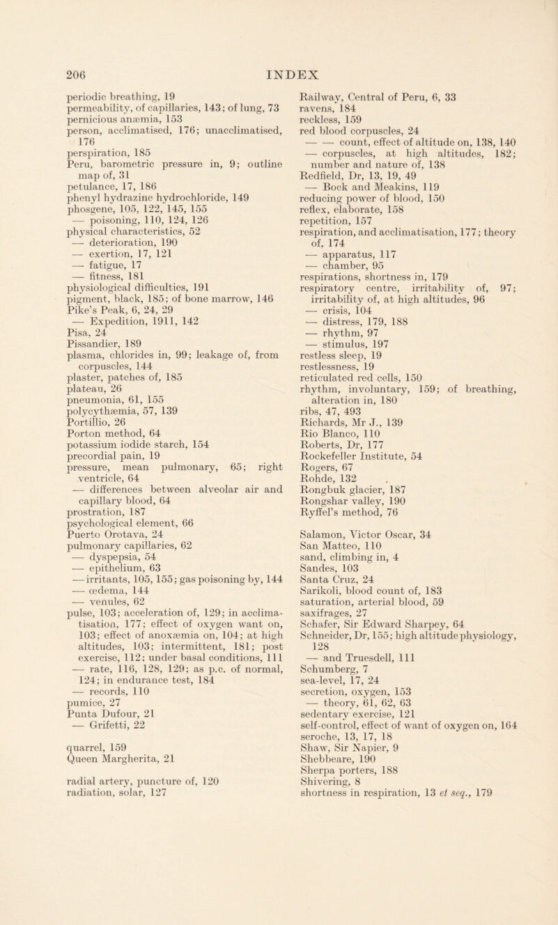 periodic breathing, 19 permeability, of capillaries, 143; of lung, 73 pernicious anaemia, 153 person, acclimatised, 176; unacclimatised, 176 perspiration, 185 Peru, barometric pressure in, 9; outline map of, 31 petulance, 17, 186 phenyl hydrazine hydrochloride, 149 phosgene, 105, 122, 145, 155 — poisoning, 110, 124, 126 physical characteristics, 52 — deterioration, 190 — exertion, 17, 121 •— fatigue, 17 — fitness, 181 physiological difficulties, 191 pigment, black, 185; of bone marrow, 146 Pike’s Peak, 6, 24, 29 — Expedition, 1911, 142 Pisa, 24 Pissandier, 189 plasma, chlorides in, 99; leakage of, from corpuscles, 144 plaster, patches of, 185 plateau, 26 pneumonia, 61, 155 polycythsemia, 57, 139 Portillio, 26 Porton method, 64 potassium iodide starch, 154 precordial pain, 19 pressure, mean pulmonary, 65; right ventricle, 64 — differences between alveolar air and capillary blood, 64 prostration, 187 psychological element, 66 Puerto Orotava, 24 pulmonary capillaries, 62 — dyspepsia, 54 — epithelium, 63 — irritants, 105, 155; gas poisoning b€y, 144 — oedema, 144 — venules, 62 pulse, 103; acceleration of, 129; in acclima¬ tisation, 177; effect of oxygen want on, 103; effect of anoxaemia on, 104; at high altitudes, 103; intermittent, 181; post exercise, 112; under basal conditions, 111 — rate, 116, 128, 129; as p.c. of normal, 124; in endurance test, 184 — records, 110 pumice, 27 Punta Dufour, 21 — Grifetti, 22 quarrel, 159 Queen Margherita, 21 radial artery, puncture of, 120 radiation, solar, 127 Railway, Central of Peru, 6, 33 ravens, 184 reckless, 159 red blood corpuscles, 24 -count, effect of altitude on, 138, 140 — corpuscles, at high altitudes, 182; number and nature of, 138 Redfield, Dr, 13, 19, 49 — Bock and Meakins, 119 reducing power of blood, 150 reflex, elaborate, 158 repetition, 157 respiration, and acclimatisation, 177 ; theory of, 174 — apparatus, 117 — chamber, 95 respirations, shortness in, 179 respiratory centre, irritability of, 97; irritability of, at high altitudes, 96 — crisis, 104 — distress, 179, 188 — rhythm, 97 — stimulus, 197 restless sleep, 19 restlessness, 19 reticulated red cells, 150 rhythm, involuntary, 159; of breathing, alteration in, 180 ribs, 47, 493 Richards, Mr J., 139 Rio Blanco, 110 Roberts, Dr, 177 Rockefeller Institute, 54 Rogers, 67 Rohde, 132 Rongbuk glacier, 187 Rongshar valley, 190 Ryffel’s method, 76 Salamon, Victor Oscar, 34 San Matteo, 110 sand, climbing in, 4 Sandes, 103 Santa Cruz, 24 Sarikoli, blood count of, 183 saturation, arterial blood, 59 saxifrages, 27 Schafer, Sir Edward Sharpey, 64 Schneider, Dr, 155; high altitude physiology, 128 — and Truesdell, 111 Schumberg, 7 sea-level, 17, 24 secretion, oxygen, 153 — theory, 61., 62, 63 sedentary exercise, 121 self-control, effect of wTant of oxygen on, 164 seroche, 13, 17, 18 Shaw, Sir Napier, 9 Shebbeare, 190 Sherpa porters, 188 Shivering, 8 shortness in respiration, 13 et seq., 179