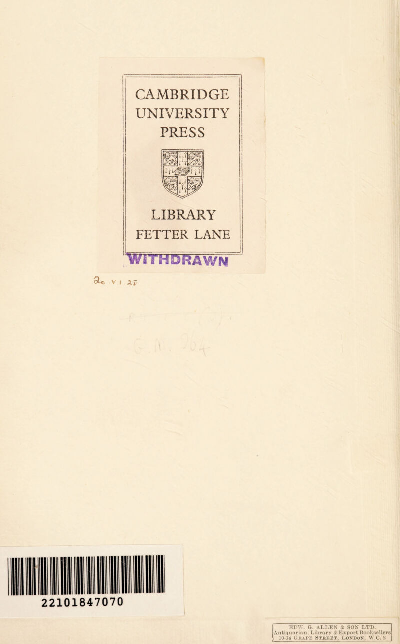 CAMBRIDGE UNIVERSITY PRESS LIBRARY FETTER LANE with drawn- it iiiii im n in hi mi in ■ 22101847070 EDW. G. ALLEN & SON LTD. Antiquarian, Library & Export Booksellers 10-14 Gkape Stbket, London, W.C. 2