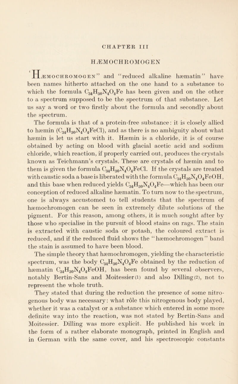 HAEMOCHROMOGEN Hjimochromogen” and “reduced alkaline haematin” have been names hitherto attached on the one hand to a substance to which the formula C34H30N4O4Fe has been given and on the other to a spectrum supposed to be the spectrum of that substance. Let us say a word or two firstly about the formula and secondly about the spectrum. The formula is that of a protein-free substance: it is closely allied to haemin (C34H30N4O4FeCl), and as there is no ambiguity about what haemin is let us start with it. Haemin is a chloride, it is of course obtained by acting on blood with glacial acetic acid and sodium chloride, which reaction, if properly carried out, produces the crystals known as Teichmann’s crystals. These are crystals of haemin and to them is given the formula C34H30N4O4FeCl. If the crystals are treated with caustic soda a base is liberated with the formula C34H30N4O4FeOH, and this base when reduced yields C34H30N4O4Fe—which has been our conception of reduced alkaline haematin. To turn now to the spectrum, one is always accustomed to tell students that the spectrum of haemochromogen can be seen in extremely dilute solutions of the pigment. For this reason, among others, it is much sought after by those who specialise in the pursuit of blood stains on rags. The stain is extracted with caustic soda or potash, the coloured extract is reduced, and if the reduced fluid shows the “haemochromogen” band the stain is assumed to have been blood. The simple theory that haemochromogen, yielding the characteristic spectrum, was the body C34H30N4O4Fe obtained by the reduction of haematin C34H30N4O4FeOH, has been found by several observers, notably Bertin-Sans and Moitessier (i) and also Dilling(2), not to represent the whole truth. They stated that during the reduction the presence of some nitro¬ genous body was necessary: what role this nitrogenous body played, whether it was a catalyst or a substance which entered in some more definite way into the reaction, was not stated by Bertin-Sans and Moitessier. Dilling was more explicit. He published his work in the form of a rather elaborate monograph, printed in English and in German with the same cover, and his spectroscopic constants