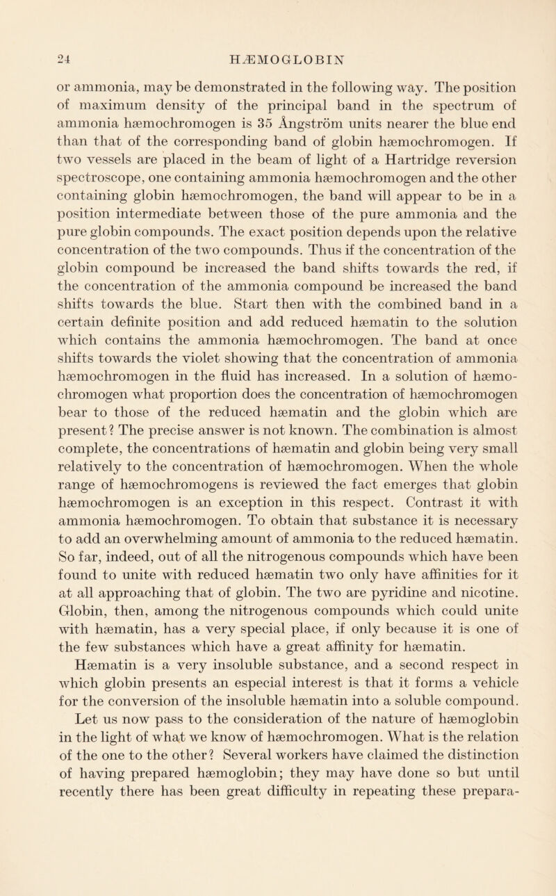 or ammonia, may be demonstrated in the following way. The position of maximum density of the principal band in the spectrum of ammonia haemochromogen is 35 Angstrom units nearer the blue end than that of the corresponding band of globin haemochromogen. If two vessels are placed in the beam of light of a Hartridge reversion spectroscope, one containing ammonia haemochromogen and the other containing globin haemochromogen, the band will appear to be in a position intermediate between those of the pure ammonia and the pure globin compounds. The exact position depends upon the relative concentration of the two compounds. Thus if the concentration of the globin compound be increased the band shifts towards the red, if the concentration of the ammonia compound be increased the band shifts towards the blue. Start then with the combined band in a certain definite position and add reduced haematin to the solution which contains the ammonia haemochromogen. The band at once shifts towards the violet showing that the concentration of ammonia haemochromogen in the fluid has increased. In a solution of haemo- chromogen what proportion does the concentration of haemochromogen bear to those of the reduced haematin and the globin which are present? The precise answer is not known. The combination is almost complete, the concentrations of haematin and globin being very small relatively to the concentration of haemochromogen. When the whole range of haemochromogens is reviewed the fact emerges that globin haemochromogen is an exception in this respect. Contrast it with ammonia haemochromogen. To obtain that substance it is necessary to add an overwhelming amount of ammonia to the reduced haematin. So far, indeed, out of all the nitrogenous compounds which have been found to unite with reduced haematin two only have affinities for it at all approaching that of globin. The two are pyridine and nicotine. Globin, then, among the nitrogenous compounds which could unite with haematin, has a very special place, if only because it is one of the few substances which have a great affinity for haematin. Haematin is a very insoluble substance, and a second respect in which globin presents an especial interest is that it forms a vehicle for the conversion of the insoluble haematin into a soluble compound. Let us now pass to the consideration of the nature of haemoglobin in the light of what we know of haemochromogen. What is the relation of the one to the other ? Several workers have claimed the distinction of having prepared haemoglobin; they may have done so but until recently there has been great difficulty in repeating these prepara-