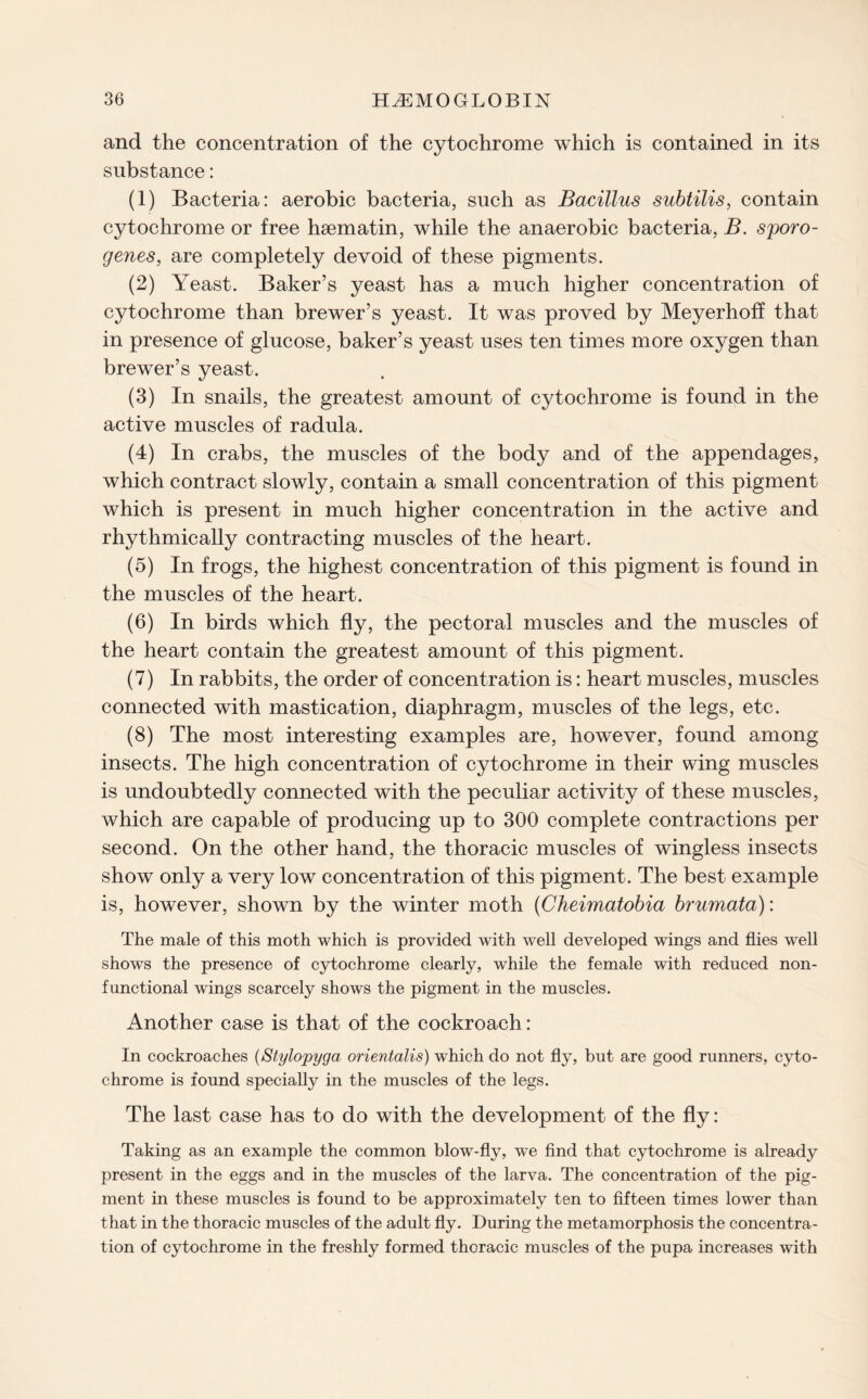 and the concentration of the cytochrome which is contained in its substance: (1) Bacteria: aerobic bacteria, such as Bacillus subtilis, contain cytochrome or free haematin, while the anaerobic bacteria, B. sporo- genes, are completely devoid of these pigments. (2) Yeast. Baker’s yeast has a much higher concentration of cytochrome than brewer’s yeast. It was proved by Meyerhoff that in presence of glucose, baker’s yeast uses ten times more oxygen than brewer’s yeast. (3) In snails, the greatest amount of cytochrome is found in the active muscles of radula. (4) In crabs, the muscles of the body and of the appendages, which contract slowly, contain a small concentration of this pigment which is present in much higher concentration in the active and rhythmically contracting muscles of the heart. (5) In frogs, the highest concentration of this pigment is found in the muscles of the heart. (6) In birds which fly, the pectoral muscles and the muscles of the heart contain the greatest amount of this pigment. (7) In rabbits, the order of concentration is: heart muscles, muscles connected with mastication, diaphragm, muscles of the legs, etc. (8) The most interesting examples are, however, found among insects. The high concentration of cytochrome in their wing muscles is undoubtedly connected with the peculiar activity of these muscles, which are capable of producing up to 300 complete contractions per second. On the other hand, the thoracic muscles of wingless insects show only a very low concentration of this pigment. The best example is, however, shown by the winter moth (Cheimatobia brumata): The male of this moth which is provided with well developed wings and flies well shows the presence of cytochrome clearly, while the female with reduced non¬ functional wings scarcely shows the pigment in the muscles. Another case is that of the cockroach: In cockroaches (Stylopyga orientalis) which do not fly, but are good runners, cyto¬ chrome is found specially in the muscles of the legs. The last case has to do with the development of the fly: Taking as an example the common blow-fly, we find that cytochrome is already present in the eggs and in the muscles of the larva. The concentration of the pig¬ ment in these muscles is found to be approximately ten to fifteen times lower than that in the thoracic muscles of the adult fly. During the metamorphosis the concentra¬ tion of cytochrome in the freshly formed thoracic muscles of the pupa increases with