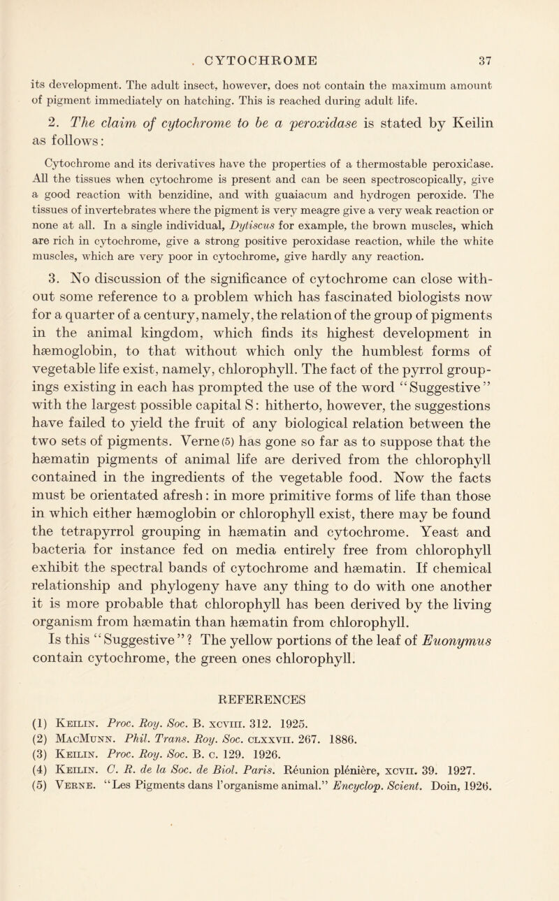 its development. The adult insect, however, does not contain the maximum amount of pigment immediately on hatching. This is reached during adult life. 2. The claim of cytochrome to be a peroxidase is stated by Keilin as follows: Cytochrome and its derivatives have the properties of a thermostable peroxidase. All the tissues when cytochrome is present and can be seen spectroscopically, give a good reaction with benzidine, and with guaiacum and hydrogen peroxide. The tissues of invertebrates where the pigment is very meagre give a very weak reaction or none at all. In a single individual, Dytiscus for example, the brown muscles, which are rich in cytochrome, give a strong positive peroxidase reaction, while the white muscles, which are very poor in cytochrome, give hardly any reaction. 3. No discussion of the significance of cytochrome can close with¬ out some reference to a problem which has fascinated biologists now for a quarter of a century, namely, the relation of the group of pigments in the animal kingdom, which finds its highest development in haemoglobin, to that without which only the humblest forms of vegetable life exist, namely, chlorophyll. The fact of the pyrrol group¬ ings existing in each has prompted the use of the word “ Suggestive5 ’ with the largest possible capital S: hitherto, however, the suggestions have failed to yield the fruit of any biological relation between the two sets of pigments. Verne (5) has gone so far as to suppose that the haematin pigments of animal life are derived from the chlorophyll contained in the ingredients of the vegetable food. Now the facts must be orientated afresh: in more primitive forms of life than those in which either haemoglobin or chlorophyll exist, there may be found the tetrapyrrol grouping in haematin and cytochrome. Yeast and bacteria for instance fed on media entirely free from chlorophyll exhibit the spectral bands of cytochrome and haematin. If chemical relationship and phylogeny have any thing to do with one another it is more probable that chlorophyll has been derived by the living organism from haematin than haematin from chlorophyll. Is this Suggestive ” ? The yellow portions of the leaf of Euonymus contain cytochrome, the green ones chlorophyll. REFERENCES (1) Keilin. Proc. Roy. Soc. B. xcvm. 312. 1925. (2) MacMunn. Phil. Trans. Roy. Soc. clxxvii. 267. 1886. (3) Keilin. Proc. Roy. Soc. B. c. 129. 1926. (4) Keilin. C. R. de la Soc. de Biol. Paris. Reunion pleniere, xcvii. 39. 1927. (5) Verne. “Les Pigments dans l’organisme animal.” Encyclop. Scient. Doin, 1926.