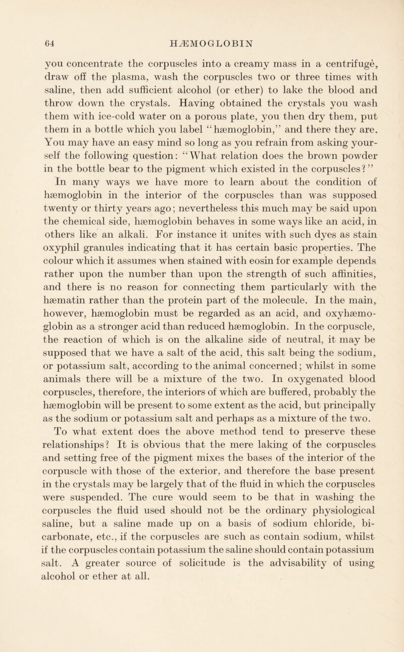 you concentrate the corpuscles into a creamy mass in a centrifuge, draw off the plasma, wash the corpuscles two or three times with saline, then add sufficient alcohol (or ether) to lake the blood and throw down the crystals. Having obtained the crystals you wash them with ice-cold water on a porous plate, you then dry them, put them in a bottle which you label “hemoglobin,5’ and there they are. You may have an easy mind so long as you refrain from asking your¬ self the following question: ‘4What relation does the brown powder in the bottle bear to the pigment which existed in the corpuscles?55 In many ways we have more to learn about the condition of haemoglobin in the interior of the corpuscles than was supposed twenty or thirty years ago; nevertheless this much may be said upon the chemical side, haemoglobin behaves in some ways like an acid, in others like an alkali. For instance it unites with such dyes as stain oxyphil granules indicating that it has certain basic properties. The colour which it assumes when stained with eosin for example depends rather upon the number than upon the strength of such affinities, and there is no reason for connecting them particularly with the haematin rather than the protein part of the molecule. In the main, however, haemoglobin must be regarded as an acid, and oxyhaemo- globin as a stronger acid than reduced haemoglobin. In the corpuscle, the reaction of which is on the alkaline side of neutral, it may be supposed that we have a salt of the acid, this salt being the sodium,, or potassium salt, according to the animal concerned; whilst in some animals there will be a mixture of the two. In oxygenated blood corpuscles, therefore, the interiors of which are buffered, probably the haemoglobin will be present to some extent as the acid, but principally as the sodium or potassium salt and perhaps as a mixture of the two. To what extent does the above method tend to preserve these relationships? It is obvious that the mere laking of the corpuscles, and setting free of the pigment mixes the bases of the interior of the corpuscle with those of the exterior, and therefore the base present in the crystals may be largely that of the fluid in which the corpuscles were suspended. The cure would seem to be that in washing the corpuscles the fluid used should not be the ordinary physiological saline, but a saline made up on a basis of sodium chloride, bi¬ carbonate, etc., if the corpuscles are such as contain sodium, whilst if the corpuscles contain potassium the saline should contain potassium salt. A greater source of solicitude is the advisability of using alcohol or ether at all.