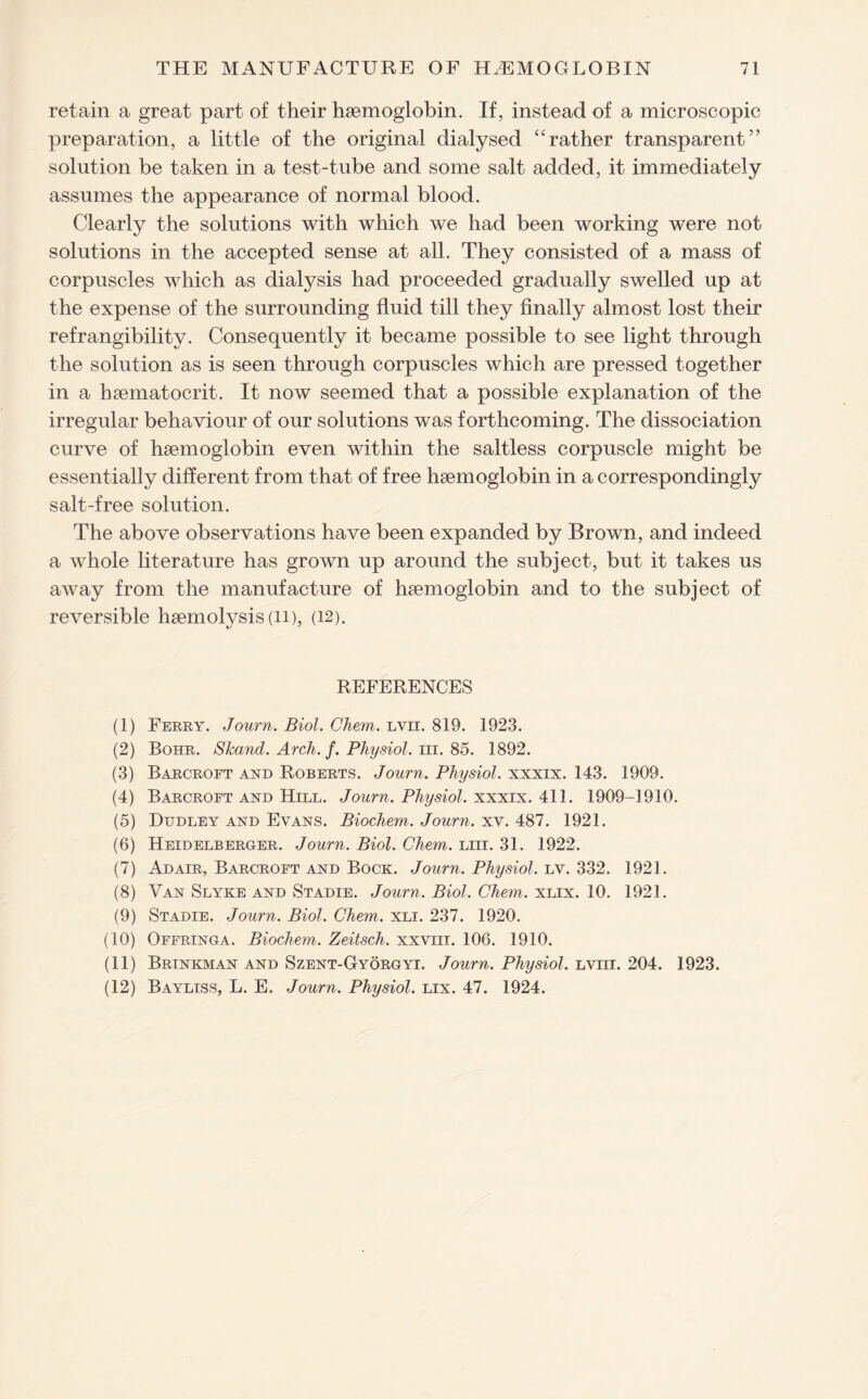 retain a great part of their haemoglobin. If, instead of a microscopic preparation, a little of the original dialysed “rather transparent” solution be taken in a test-tube and some salt added, it immediately assumes the appearance of normal blood. Clearly the solutions with which we had been working were not solutions in the accepted sense at all. They consisted of a mass of corpuscles which as dialysis had proceeded gradually swelled up at the expense of the surrounding fluid till they finally almost lost their refrangibility. Consequently it became possible to see light through the solution as is seen through corpuscles which are pressed together in a haematocrit. It now seemed that a possible explanation of the irregular behaviour of our solutions was forthcoming. The dissociation curve of haemoglobin even within the saltless corpuscle might be essentially different from that of free haemoglobin in a correspondingly salt-free solution. The above observations have been expanded by Brown, and indeed a whole literature has grown up around the subject, but it takes us away from the manufacture of haemoglobin and to the subject of reversible haemolysis (ii), (12). REFERENCES (1) Ferry. Journ. Biol. Chem. lvii. 819. 1923. (2) Bohr. Skand. Arch. f. Physiol, in. 85. 1892. (3) Barcroft and Roberts. Journ. Physiol, xxxix. 143. 1909. (4) Barcroft and Hill. Journ. Physiol, xxxix. 411. 1909-1910. (5) Dudley and Evans. Biochem. Journ. xv. 487. 1921. (6) Heidelberger. Journ. Biol. Chem. Lm. 31. 1922. (7) Adair, Barcroft and Bock. Journ. Physiol, lv. 332. 1921. (8) Van Slyke and Stadie. Journ. Biol. Chem. xlix. 10. 1921. (9) Stadie. Journ. Biol. Chem. xli. 237. 1920. (10) Offringa. Biochem. Zeitsch. xxvm. 106. 1910. (11) Brinkman and Szent-Gyorgyi. Journ. Physiol. Lvm. 204. 1923. (12) Bayliss, L. E. Journ. Physiol, lix. 47. 1924.