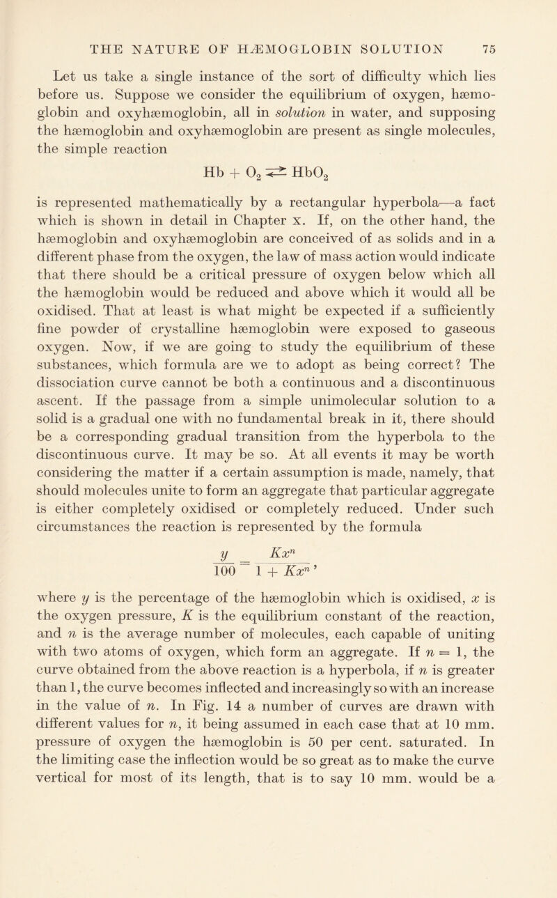 Let us take a single instance of the sort of difficulty which lies before us. Suppose we consider the equilibrium of oxygen, haemo¬ globin and oxyhaemoglobin, all in solution in water, and supposing the haemoglobin and oxyhaemoglobin are present as single molecules, the simple reaction Hb + 02 ^ Hb02 is represented mathematically by a rectangular hyperbola—a fact which is shown in detail in Chapter x. If, on the other hand, the haemoglobin and oxyhaemoglobin are conceived of as solids and in a different phase from the oxygen, the law of mass action would indicate that there should be a critical pressure of oxygen below which all the haemoglobin would be reduced and above which it would all be oxidised. That at least is what might be expected if a sufficiently fine powder of crystalline haemoglobin were exposed to gaseous oxygen. Now, if we are going to study the equilibrium of these substances, which formula are we to adopt as being correct? The dissociation curve cannot be both a continuous and a discontinuous ascent. If the passage from a simple unimolecular solution to a solid is a gradual one with no fundamental break in it, there should be a corresponding gradual transition from the hyperbola to the discontinuous curve. It may be so. At all events it may be worth considering the matter if a certain assumption is made, namely, that should molecules unite to form an aggregate that particular aggregate is either completely oxidised or completely reduced. Under such circumstances the reaction is represented by the formula y Kxn Ido “ i'+ JLzd5 where y is the percentage of the haemoglobin which is oxidised, x is the oxygen pressure, K is the equilibrium constant of the reaction, and n is the average number of molecules, each capable of uniting with two atoms of oxygen, which form an aggregate. If n = 1, the curve obtained from the above reaction is a hyperbola, if n is greater than 1, the curve becomes inflected and increasingly so with an increase in the value of n. In Fig. 14 a number of curves are drawn with different values for n, it being assumed in each case that at 10 mm. pressure of oxygen the hsemoglobin is 50 per cent, saturated. In the limiting case the inflection would be so great as to make the curve vertical for most of its length, that is to say 10 mm. would be a