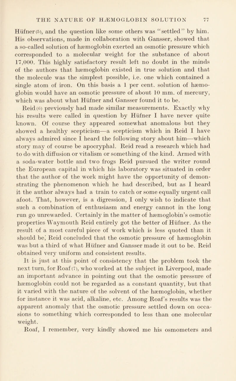 Hiifner (5), and the question like some others was “settled” by him. His observations, made in collaboration with Gansser, showed that a so-called solution of haemoglobin exerted an osmotic pressure which corresponded to a molecular weight for the substance of about 17,000. This highly satisfactory result left no doubt in the minds of the authors that haemoglobin existed in true solution and that the molecule was the simplest possible, i.e. one which contained a single atom of iron. On this basis a 1 per cent, solution of haemo¬ globin would have an osmotic pressure of about 10 mm. of mercury, which was about what Hiifner and Gansser found it to be. Reid (6) previously had made similar measurements. Exactly why his results were called in question by Hiifner I have never quite known. Of course they appeared somewhat anomalous but they showed a healthy scepticism—a scepticism which in Reid I have always admired since I heard the following story about him—which story may of course be apocryphal. Reid read a research which had to do with diffusion or vitalism or something of the kind. Armed with a soda-water bottle and two frogs Reid pursued the writer round the European capital in which his laboratory was situated in order that the author of the work might have the opportunity of demon¬ strating the phenomenon which he had described, but as I heard if the author always had a train to catch or some equally urgent call afoot. That, however, is a digression, I only wish to indicate that such a combination of enthusiasm and energy cannot in the long run go unrewarded. Certainly in the matter of haemoglobin’s osmotic properties Waymouth Reid entirely got the better of Hiifner. As the result of a most careful piece of work which is less quoted than it should be' Reid concluded that the osmotic pressure of haemoglobin was but a third of what Hiifner and Gansser made it out to be. Reid obtained very uniform and consistent results. It is just at this point of consistency that the problem took the next turn, for Roaf (7), who worked at the subject in Liverpool, made an important advance in pointing out that the osmotic pressure of haemoglobin could not be regarded as a constant quantity, but that it varied with the nature of the solvent of the haemoglobin, whether for instance it was acid, alkaline, etc. Among Roaf’s results was the apparent anomaly that the osmotic pressure settled down on occa¬ sions to something which corresponded to less than one molecular weight. Roaf, I remember, very kindly showed me his osmometers and