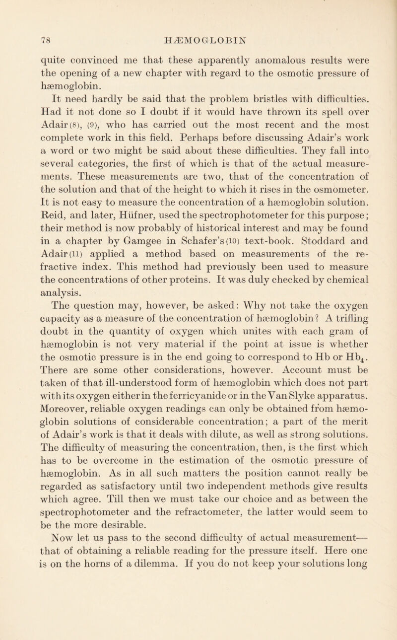 quite convinced me that these apparently anomalous results were the opening of a new chapter with regard to the osmotic pressure of haemoglobin. It need hardly be said that the problem bristles with difficulties. Had it not done so I doubt if it would have thrown its spell over Adair (8), (9), who has carried out the most recent and the most complete work in this field. Perhaps before discussing Adair’s work a word or two might be said about these difficulties. They fall into several categories, the first of which is that of the actual measure¬ ments. These measurements are two, that of the concentration of the solution and that of the height to which it rises in the osmometer. It is not easy to measure the concentration of a haemoglobin solution. Reid, and later, Hiifner, used the spectrophotometer for this purpose; their method is now probably of historical interest and may be found in a chapter by Gamgee in Schafer’s (10) text-book. Stoddard and Adair (ii) applied a method based on measurements of the re¬ fractive index. This method had previously been used to measure the concentrations of other proteins. It was duly checked by chemical analysis. The question may, however, be asked: Why not take the oxygen capacity as a measure of the concentration of haemoglobin ? A trifling doubt in the quantity of oxygen which unites with each gram of haemoglobin is not very material if the point at issue is whether the osmotic pressure is in the end going to correspond to Hb or Hb4. There are some other considerations, however. Account must be taken of that ill-understood form of haemoglobin which does not part with its oxygen either in the ferricyanide or in the Van Slyke apparatus. Moreover, reliable oxygen readings can only be obtained from haemo¬ globin solutions of considerable concentration; a part of the merit of Adair’s work is that it deals with dilute, as well as strong solutions. The difficulty of measuring the concentration, then, is the first which has to be overcome in the estimation of the osmotic pressure of haemoglobin. As in all such matters the position cannot really be regarded as satisfactory until two independent methods give results which agree. Till then we must take our choice and as between the spectrophotometer and the refractometer, the latter would seem to be the more desirable. Now let us pass to the second difficulty of actual measurement— that of obtaining a reliable reading for the pressure itself. Here one is on the horns of a dilemma. If you do not keep your solutions long