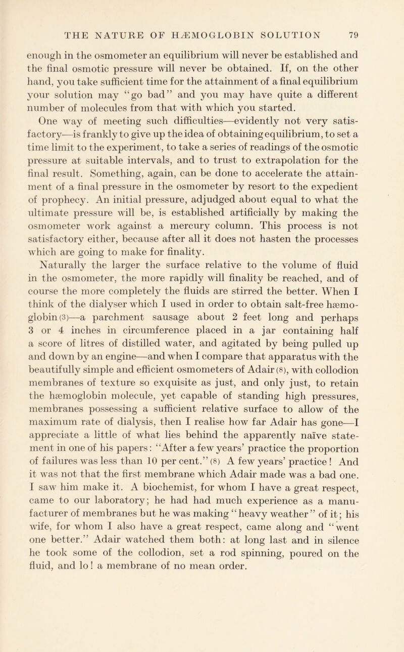 enough in the osmometer an equilibrium will never be established and the final osmotic pressure will never be obtained. If, on the other hand, you take sufficient time for the attainment of a final equilibrium your solution may “go bad” and you may have quite a different number of molecules from that with which you started. One way of meeting such difficulties—evidently not very satis¬ factory—is frankly to give up the idea of obtaining equilibrium, to set a time limit to the experiment, to take a series of readings of the osmotic pressure at suitable intervals, and to trust to extrapolation for the final result. Something, again, can be done to accelerate the attain¬ ment of a final pressure in the osmometer by resort to the expedient of prophecy. An initial pressure, adjudged about equal to what the ultimate pressure will be, is established artificially by making the osmometer work against a mercury column. This process is not satisfactory either, because after all it does not hasten the processes which are going to make for finality. Naturally the larger the surface relative to the volume of fluid in the osmometer, the more rapidly will finality be reached, and of course the more completely the fluids are stirred the better. When I think of the dialyser which I used in order to obtain salt-free haemo¬ globin (3)—a parchment sausage about 2 feet long and perhaps 3 or 4 inches in circumference placed in a jar containing half a score of litres of distilled water, and agitated by being pulled up and down by an engine—and when I compare that apparatus with the beautifully simple and efficient osmometers of Adair (8), with collodion membranes of texture so exquisite as just, and only just, to retain the haemoglobin molecule, yet capable of standing high pressures, membranes possessing a sufficient relative surface to allow of the maximum rate of dialysis, then I realise how far Adair has gone—I appreciate a little of what lies behind the apparently naive state¬ ment in one of his papers: “After a few years’ practice the proportion of failures was less than 10 per cent.” (8) A few years’ practice ! And it was not that the first membrane which Adair made was a bad one. I saw him make it. A biochemist, for whom I have a great respect, came to our laboratory; he had had much experience as a manu¬ facturer of membranes but he was making “heavy weather” of it; his wife, for whom I also have a great respect, came along and “went one better.” Adair watched them both: at long last and in silence he took some of the collodion, set a rod spinning, poured on the fluid, and lo! a membrane of no mean order.