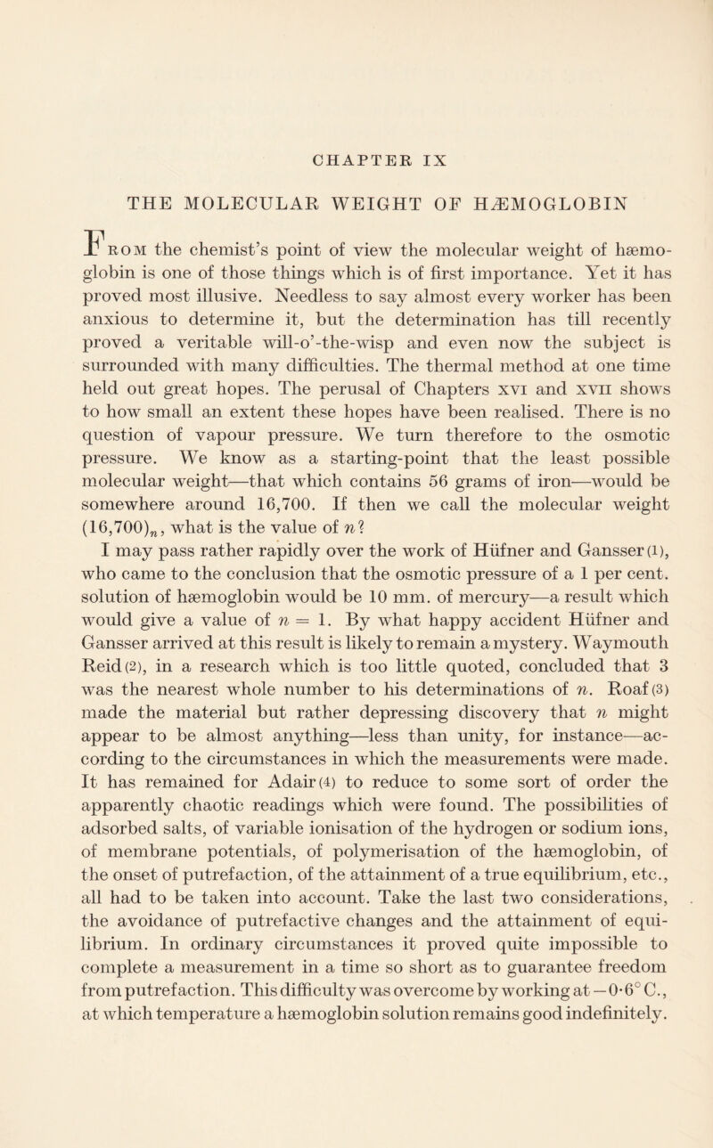 THE MOLECULAR WEIGHT OF HAEMOGLOBIN From the chemist’s point of view the molecular weight of haemo¬ globin is one of those things which is of first importance. Yet it has proved most illusive. Needless to say almost every worker has been anxious to determine it, but the determination has till recently proved a veritable will-o’-the-wisp and even now the subject is surrounded with many difficulties. The thermal method at one time held out great hopes. The perusal of Chapters xvi and xvn shows to how small an extent these hopes have been realised. There is no question of vapour pressure. We turn therefore to the osmotic pressure. We know as a starting-point that the least possible molecular weight—that which contains 56 grams of iron—would be somewhere around 16,700. If then we call the molecular weight (16,700)w, what is the value oin% I may pass rather rapidly over the work of Hiifner and Gansser(i), who came to the conclusion that the osmotic pressure of a 1 per cent, solution of haemoglobin would be 10 mm. of mercury—a result which would give a value of n = 1. By what happy accident Hiifner and Gansser arrived at this result is likely to remain a mystery. Waymouth Reid (2), in a research which is too little quoted, concluded that 3 was the nearest whole number to his determinations of n. Roaf(3) made the material but rather depressing discovery that n might appear to be almost anything—less than unity, for instance—ac¬ cording to the circumstances in which the measurements were made. It has remained for Adair (4) to reduce to some sort of order the apparently chaotic readings which were found. The possibilities of adsorbed salts, of variable ionisation of the hydrogen or sodium ions, of membrane potentials, of polymerisation of the haemoglobin, of the onset of putrefaction, of the attainment of a true equilibrium, etc., all had to be taken into account. Take the last two considerations, the avoidance of putrefactive changes and the attainment of equi¬ librium. In ordinary circumstances it proved quite impossible to complete a measurement in a time so short as to guarantee freedom from putrefaction. This difficulty was overcome by working at—0*6° C., at which temperature a haemoglobin solution remains good indefinitely.