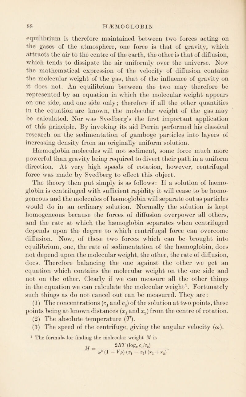 equilibrium is therefore maintained between two forces acting on the gases of the atmosphere, one force is that of gravity, which attracts the air to the centre of the earth, the other is that of diffusion, which tends to dissipate the air uniformly over the universe. Now the mathematical expression of the velocitv of diffusion contains _ */ the molecular weight of the gas, that of the influence of gravity on it does not. An equilibrium between the two may therefore be represented by an equation in which the molecular weight appears on one side, and one side only; therefore if all the other quantities in the equation are known, the molecular weight of the gas may be calculated. Nor was Svedberg’s the first important application of this principle. By invoking its aid Perrin performed his classical research on the sedimentation of gamboge particles into layers of increasing density from an originally uniform solution. Haemoglobin molecules will not sediment, some force much more powerful than gravity being required to divert their path in a uniform direction. At very high speeds of rotation, however, centrifugal force was made by Svedberg to effect this object. The theory then put simply is as follows: If a solution of haemo¬ globin is centrifuged with sufficient rapidity it will cease to be homo¬ geneous and the molecules of haemoglobin will separate out as particles would do in an ordinary solution. Normally the solution is kept homogeneous because the forces of diffusion overpower all others, and the rate at which the haemoglobin separates when centrifuged depends upon the degree to which centrifugal force can overcome diffusion. Now, of these two forces which can be brought into equilibrium, one, the rate of sedimentation of the haemoglobin, does not depend upon the molecular weight, the other, the rate of diffusion, does. Therefore balancing the one against the other we get an equation which contains the molecular weight on the one side and not on the other. Clearly if we can measure all the other things in the equation we can calculate the molecular weight1. Fortunately such things as do not cancel out can be measured. They are: (1) The concentrations (cx and c2) of the solution at two points, these points being at known distances (aq and x2) from the centre of rotation. (2) The absolute temperature (T). (3) The speed of the centrifuge, giving the angular velocity (o>). 1 The formula for finding the molecular weight M is 2RT (logg q/c2) co2 (1 — Vp) (oq — x2) (x1 + x2)' M =