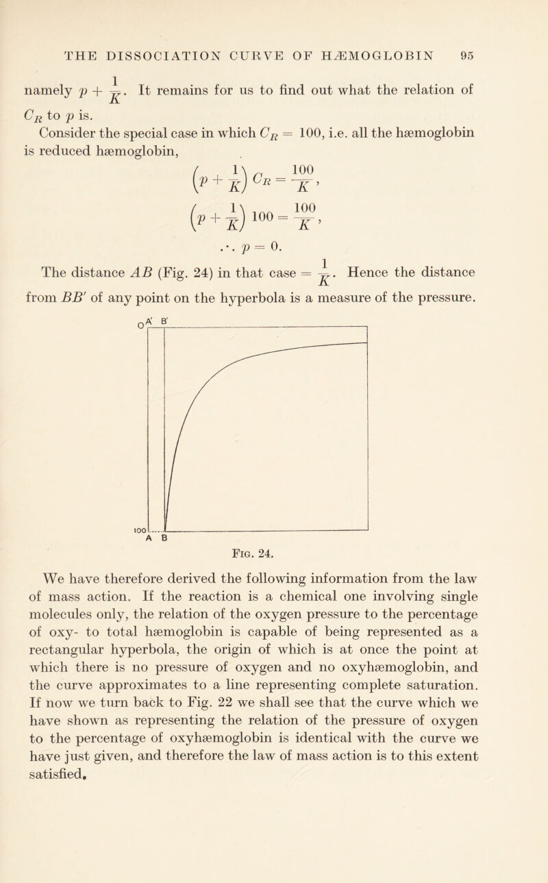 namely p + ~. It remains for us to find out what the relation of CR to p is. Consider the special case in which CR = 100, i.e. all the haemoglobin is reduced haemoglobin, / 1\ ~ 100 v + k) Cr - nr ’ ( 1\ ,An 100 V + KJ 100 “ K ’ . •. p = 0. The distance AB (Fig. 24) in that case = Hence the distance from BB' of any point on the hyperbola is a measure of the pressure. Fig. 24. We have therefore derived the following information from the law of mass action. If the reaction is a chemical one involving single molecules only, the relation of the oxygen pressure to the percentage of oxy- to total haemoglobin is capable of being represented as a rectangular hyperbola, the origin of which is at once the point at which there is no pressure of oxygen and no oxyhaemoglobin, and the curve approximates to a line representing complete saturation. If now we turn back to Fig. 22 we shall see that the curve which we have shown as representing the relation of the pressure of oxygen to the percentage of oxyhaemoglobin is identical with the curve we have just given, and therefore the law of mass action is to this extent satisfied.
